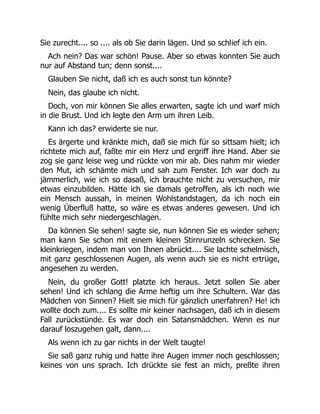 Sie zurecht.... so .... als ob Sie darin lägen. Und so schlief ich ein.
Ach nein? Das war schön! Pause. Aber so etwas konnten Sie auch
nur auf Abstand tun; denn sonst....
Glauben Sie nicht, daß ich es auch sonst tun könnte?
Nein, das glaube ich nicht.
Doch, von mir können Sie alles erwarten, sagte ich und warf mich
in die Brust. Und ich legte den Arm um ihren Leib.
Kann ich das? erwiderte sie nur.
Es ärgerte und kränkte mich, daß sie mich für so sittsam hielt; ich
richtete mich auf, faßte mir ein Herz und ergriff ihre Hand. Aber sie
zog sie ganz leise weg und rückte von mir ab. Dies nahm mir wieder
den Mut, ich schämte mich und sah zum Fenster. Ich war doch zu
jämmerlich, wie ich so dasaß, ich brauchte nicht zu versuchen, mir
etwas einzubilden. Hätte ich sie damals getroffen, als ich noch wie
ein Mensch aussah, in meinen Wohlstandstagen, da ich noch ein
wenig Überfluß hatte, so wäre es etwas anderes gewesen. Und ich
fühlte mich sehr niedergeschlagen.
Da können Sie sehen! sagte sie, nun können Sie es wieder sehen;
man kann Sie schon mit einem kleinen Stirnrunzeln schrecken. Sie
kleinkriegen, indem man von Ihnen abrückt.... Sie lachte schelmisch,
mit ganz geschlossenen Augen, als wenn auch sie es nicht ertrüge,
angesehen zu werden.
Nein, du großer Gott! platzte ich heraus. Jetzt sollen Sie aber
sehen! Und ich schlang die Arme heftig um ihre Schultern. War das
Mädchen von Sinnen? Hielt sie mich für gänzlich unerfahren? He! ich
wollte doch zum.... Es sollte mir keiner nachsagen, daß ich in diesem
Fall zurückstünde. Es war doch ein Satansmädchen. Wenn es nur
darauf loszugehen galt, dann....
Als wenn ich zu gar nichts in der Welt taugte!
Sie saß ganz ruhig und hatte ihre Augen immer noch geschlossen;
keines von uns sprach. Ich drückte sie fest an mich, preßte ihren
 