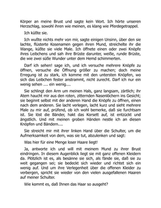 Körper an meine Brust und sagte kein Wort. Ich hörte unseren
Herzschlag, sowohl ihren wie meinen, es klang wie Pferdegetrappel.
Ich küßte sie.
Ich wußte nichts mehr von mir, sagte einigen Unsinn, über den sie
lachte, flüsterte Kosenamen gegen ihren Mund, streichelte ihr die
Wange, küßte sie viele Male. Ich öffnete einen oder zwei Knöpfe
ihres Leibchens und sah ihre Brüste darunter, weiße, runde Brüste,
die wie zwei süße Wunder unter dem Hemd schimmerten.
Darf ich sehen! sage ich, und ich versuche mehrere Knöpfe zu
öffnen, versuche die Öffnung größer zu machen; doch meine
Erregung ist zu stark, ich komme mit den untersten Knöpfen, wo
sich das Leibchen fester anstrammt, nicht zurecht. Darf ich nur ein
wenig sehen .... ein wenig....
Sie schlingt den Arm um meinen Hals, ganz langsam, zärtlich; ihr
Atem haucht mir aus den roten, zitternden Nasenlöchern ins Gesicht;
sie beginnt selbst mit der anderen Hand die Knöpfe zu öffnen, einen
nach dem anderen. Sie lacht verlegen, lacht kurz und sieht mehrere
Male zu mir auf, prüfend, ob ich wohl bemerke, daß sie furchtsam
ist. Sie löst die Bänder, hakt das Korsett auf, ist entzückt und
ängstlich. Und mit meinen groben Händen nestle ich an diesen
Knöpfen und Bändern....
Sie streicht mir mit ihrer linken Hand über die Schulter, um die
Aufmerksamkeit von dem, was sie tut, abzulenken und sagt:
Was hier für eine Menge loser Haare liegt!
Ja, antworte ich und will mit meinem Mund zu ihrer Brust
eindringen. In diesem Augenblick liegt sie mit ganz offenen Kleidern
da. Plötzlich ist es, als besänne sie sich, als fände sie, daß sie zu
weit gegangen sei; sie bedeckt sich wieder und richtet sich ein
wenig auf. Und um ihre Verlegenheit über die offenen Kleider zu
verbergen, spricht sie wieder von den vielen ausgefallenen Haaren
auf meiner Schulter.
Wie kommt es, daß Ihnen das Haar so ausgeht?
 