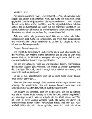 Weiß ich nicht.
Sie trinken natürlich zuviel, und vielleicht.... Pfui, ich will das nicht
sagen! Sie sollten sich schämen! Nein, das hätte ich nicht von Ihnen
geglaubt! Daß Sie so jung schon die Haare verlieren!.... Nun müssen
Sie mir aber, bitte schön, erzählen, wie Sie eigentlich leben. Ich bin
sicher, daß es fürchterlich ist! Aber nur die Wahrheit, verstehen Sie,
keine Ausflüchte! Ich werde es Ihnen übrigens schon ansehen, wenn
Sie etwas verheimlichen wollen. So, nun erzählen Sie!
Ach wie müde ich geworden war! Wie gerne wäre ich lieber
stillgesessen und hätte sie angesehen, als mich hier aufzuspielen
und mich mit allen diesen Versuchen zu quälen. Ich taugte zu nichts,
ich war ein Fetzen geworden.
Fangen Sie an! sagte sie.
Ich ergriff die Gelegenheit und erzählte alles, und ich erzählte nur
die Wahrheit. Ich machte nichts schlimmer als es war, es war nicht
meine Absicht, ihr Mitleid zu erregen; ich sagte auch, daß ich mir
eines Abends fünf Kronen angeeignet hatte.
Sie saß mit offenem Mund da und lauschte, bleich, erschrocken,
die blanken Augen ganz verstört. Ich wollte es wieder gutmachen,
den traurigen Eindruck, den ich erregt hatte, wieder zerstreuen, und
strammte mich deshalb auf:
Es ist ja nun überstanden; jetzt ist ja keine Rede mehr davon,
jetzt bin ich geborgen....
Aber sie war sehr verzagt. Gott bewahre mich! sagte sie nur und
schwieg. Sie wiederholte dies mit kurzen Pausen mehrmals und
schwieg immer wieder dazwischen. Gott bewahre mich!
Ich begann zu scherzen, griff ihr in die Seite, um sie zu kitzeln,
hob sie an meine Brust herauf; sie hatte ihr Kleid wieder zugeknöpft
und das ärgerte mich. Warum knöpfte sie das Kleid wieder zu? War
ich jetzt in ihren Augen weniger wert, als wenn ich durch ein
unbesonnenes Leben selbst verschuldet hätte, daß mir das Haar
ausfiel? Hätte sie mich lieber gehabt, wenn ich mich als einen
 
