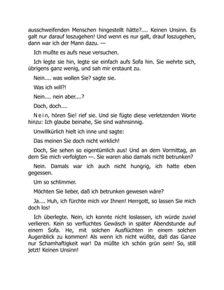 ausschweifenden Menschen hingestellt hätte?.... Keinen Unsinn. Es
galt nur darauf loszugehen! Und wenn es nur galt, drauf loszugehen,
dann war ich der Mann dazu. —
Ich mußte es aufs neue versuchen.
Ich legte sie hin, legte sie einfach aufs Sofa hin. Sie wehrte sich,
übrigens ganz wenig, und sah mir erstaunt zu.
Nein.... was wollen Sie? sagte sie.
Was ich will?!
Nein.... nein aber....?
Doch, doch....
N e i n, hören Sie! rief sie. Und sie fügte diese verletzenden Worte
hinzu: Ich glaube beinahe, Sie sind wahnsinnig.
Unwillkürlich hielt ich inne und sagte:
Das meinen Sie doch nicht wirklich!
Doch, Sie sehen so eigentümlich aus! Und an dem Vormittag, an
dem Sie mich verfolgten —. Sie waren also damals nicht betrunken?
Nein. Damals war ich auch nicht hungrig, ich hatte eben
gegessen.
Um so schlimmer.
Möchten Sie lieber, daß ich betrunken gewesen wäre?
Ja.... Huh, ich fürchte mich vor Ihnen! Herrgott, so lassen Sie mich
doch los!
Ich überlegte. Nein, ich konnte nicht loslassen, ich würde zuviel
verlieren. Kein so verfluchtes Gewäsch in später Abendstunde auf
einem Sofa. He, mit solchen Ausflüchten in einem solchen
Augenblick zu kommen! Als wenn ich nicht wüßte, daß das Ganze
nur Schamhaftigkeit war! Da müßte ich schön grün sein! So, still
jetzt! Keinen Unsinn!
 