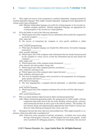 6 Chapter 1 Introduction to Computers, the Internet and the World Wide Web:
Exercises 6
© 2011 Pearson Education, Inc., Upper Saddle River, NJ. All Rights Reserved.
© 2011 Pearson Education, Inc., Upper Saddle River, NJ. All Rights Reserved.
1.5 Why might you want to write a program in a machine-independent language instead of a
machine-dependent language? Why might a machine-dependent language be more appropriate for
writing certain types of programs?
ANS: Machine independent languages are useful for writing programs to be executed on
multiple computer platforms. Machine dependent languages are appropriate for
writing programs to be executed on a single platform.
1.6 Fill in the blanks in each of the following statements:
a) Which logical unit of the computer receives information from outside the computerfor
use by the computer? .
ANS: input unit.
b) The process of instructing the computer to solve specific problems is called
.
ANS: computer programming.
c) What type of computer language uses English-like abbreviations for machine language
instructions? .
ANS: assembly language.
d) Which logical unit of the computer sends information that has already been processed
by the computer to various devices so that the information may be used outside the
computer? .
ANS: output unit.
e) Which logical units of the computer retain information? .
ANS: memory unit and secondary storage unit.
f) Which logical unit of the computer performs calculations? .
ANS: arithmetic and logical unit.
g) Which logical unit of the computer makes logical decisions? .
ANS: arithmetic and logical unit.
h) The level of computer language most convenient to the programmer for writing pro-
grams quickly and easily is .
ANS: high-level language.
i) The only language that a computer directly understands is called that computer's
.
ANS: machine language.
j) Which logical unit of the computer coordinates the activities of all the other logical
units? .
ANS: central processing unit.
1.7 Why is so much attention todayfocused on object-oriented programming?
ANS: Object-oriented programming enables the programmer to build reusable software
components that model items in the real world. Building software quickly, correctly,
and economically has been an elusive goal in the software industry. The modular, ob-
ject-oriented design and implementation approach has been found to increase pro-
ductivity while reducing development time, errors, and cost.
1.8 Distinguish between the terms fatal error and nonfatal error. Why might you prefer to ex-
perience a fatal error rather than a nonfatal error?
ANS: A fatal error causes a program to terminate prematurely. A nonfatal error occurs when
the logic of the program is incorrect, and the program does not work properly. A fatal
error is preferred for debugging purposes. A fatal error immediately lets you know
 