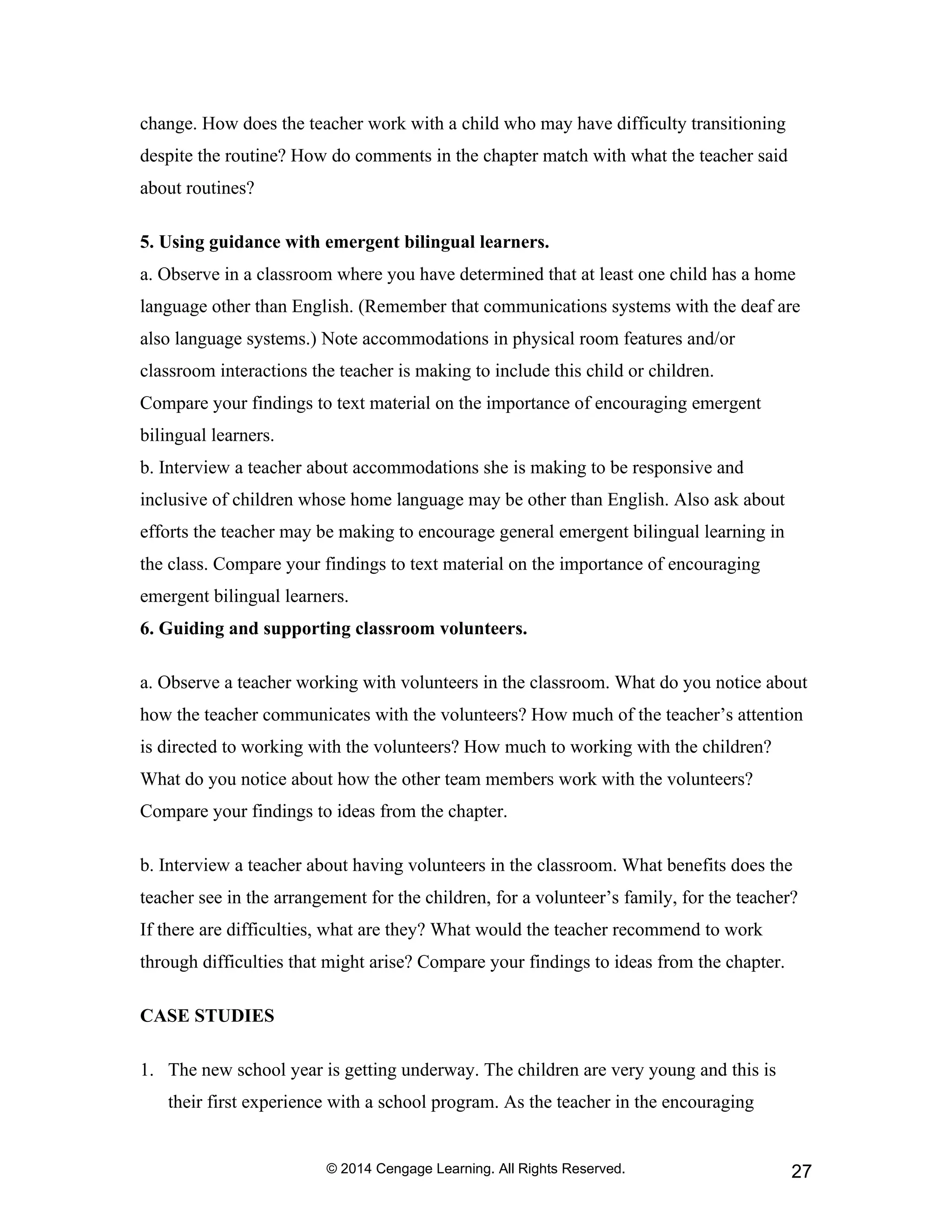 © 2014 Cengage Learning. All Rights Reserved. 27
change. How does the teacher work with a child who may have difficulty transitioning
despite the routine? How do comments in the chapter match with what the teacher said
about routines?
5. Using guidance with emergent bilingual learners.
a. Observe in a classroom where you have determined that at least one child has a home
language other than English. (Remember that communications systems with the deaf are
also language systems.) Note accommodations in physical room features and/or
classroom interactions the teacher is making to include this child or children.
Compare your findings to text material on the importance of encouraging emergent
bilingual learners.
b. Interview a teacher about accommodations she is making to be responsive and
inclusive of children whose home language may be other than English. Also ask about
efforts the teacher may be making to encourage general emergent bilingual learning in
the class. Compare your findings to text material on the importance of encouraging
emergent bilingual learners.
6. Guiding and supporting classroom volunteers.
a. Observe a teacher working with volunteers in the classroom. What do you notice about
how the teacher communicates with the volunteers? How much of the teacher’s attention
is directed to working with the volunteers? How much to working with the children?
What do you notice about how the other team members work with the volunteers?
Compare your findings to ideas from the chapter.
b. Interview a teacher about having volunteers in the classroom. What benefits does the
teacher see in the arrangement for the children, for a volunteer’s family, for the teacher?
If there are difficulties, what are they? What would the teacher recommend to work
through difficulties that might arise? Compare your findings to ideas from the chapter.
CASE STUDIES
1. The new school year is getting underway. The children are very young and this is
their first experience with a school program. As the teacher in the encouraging
 