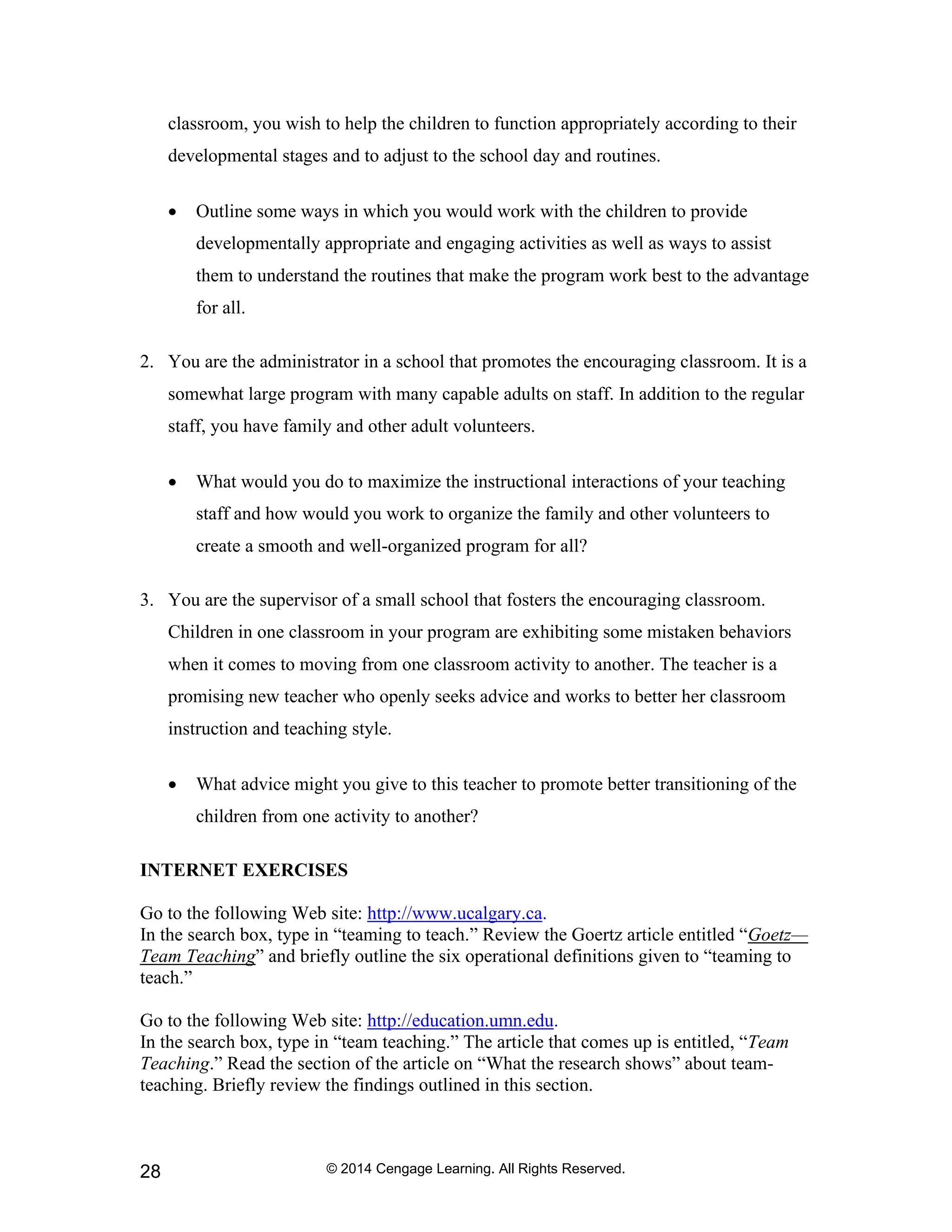 © 2014 Cengage Learning. All Rights Reserved.
28
classroom, you wish to help the children to function appropriately according to their
developmental stages and to adjust to the school day and routines.
• Outline some ways in which you would work with the children to provide
developmentally appropriate and engaging activities as well as ways to assist
them to understand the routines that make the program work best to the advantage
for all.
2. You are the administrator in a school that promotes the encouraging classroom. It is a
somewhat large program with many capable adults on staff. In addition to the regular
staff, you have family and other adult volunteers.
• What would you do to maximize the instructional interactions of your teaching
staff and how would you work to organize the family and other volunteers to
create a smooth and well-organized program for all?
3. You are the supervisor of a small school that fosters the encouraging classroom.
Children in one classroom in your program are exhibiting some mistaken behaviors
when it comes to moving from one classroom activity to another. The teacher is a
promising new teacher who openly seeks advice and works to better her classroom
instruction and teaching style.
• What advice might you give to this teacher to promote better transitioning of the
children from one activity to another?
INTERNET EXERCISES
Go to the following Web site: http://www.ucalgary.ca.
In the search box, type in “teaming to teach.” Review the Goertz article entitled “Goetz—
Team Teaching” and briefly outline the six operational definitions given to “teaming to
teach.”
Go to the following Web site: http://education.umn.edu.
In the search box, type in “team teaching.” The article that comes up is entitled, “Team
Teaching.” Read the section of the article on “What the research shows” about team-
teaching. Briefly review the findings outlined in this section.
 