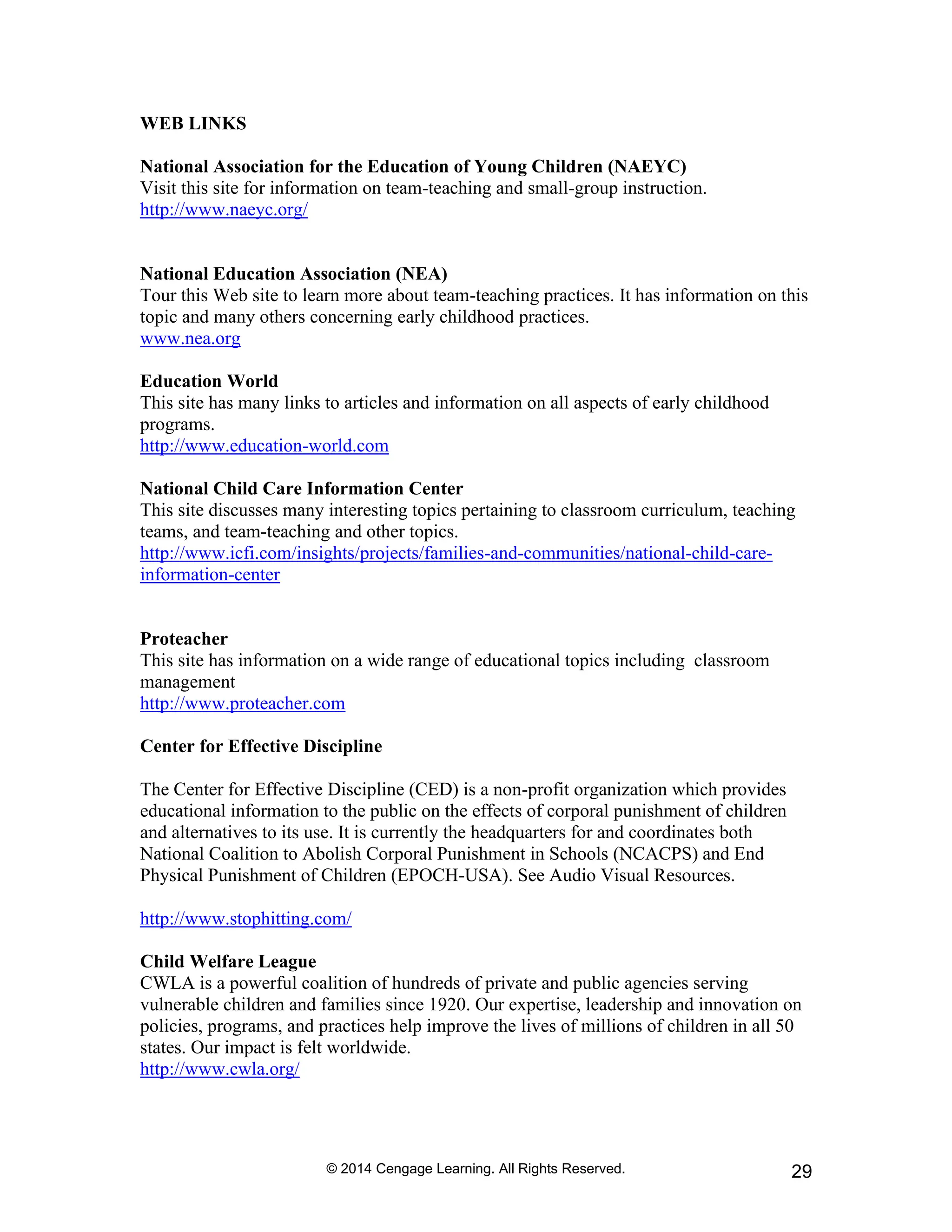 © 2014 Cengage Learning. All Rights Reserved. 29
WEB LINKS
National Association for the Education of Young Children (NAEYC)
Visit this site for information on team-teaching and small-group instruction.
http://www.naeyc.org/
National Education Association (NEA)
Tour this Web site to learn more about team-teaching practices. It has information on this
topic and many others concerning early childhood practices.
www.nea.org
Education World
This site has many links to articles and information on all aspects of early childhood
programs.
http://www.education-world.com
National Child Care Information Center
This site discusses many interesting topics pertaining to classroom curriculum, teaching
teams, and team-teaching and other topics.
http://www.icfi.com/insights/projects/families-and-communities/national-child-care-
information-center
Proteacher
This site has information on a wide range of educational topics including classroom
management
http://www.proteacher.com
Center for Effective Discipline
The Center for Effective Discipline (CED) is a non-profit organization which provides
educational information to the public on the effects of corporal punishment of children
and alternatives to its use. It is currently the headquarters for and coordinates both
National Coalition to Abolish Corporal Punishment in Schools (NCACPS) and End
Physical Punishment of Children (EPOCH-USA). See Audio Visual Resources.
http://www.stophitting.com/
Child Welfare League
CWLA is a powerful coalition of hundreds of private and public agencies serving
vulnerable children and families since 1920. Our expertise, leadership and innovation on
policies, programs, and practices help improve the lives of millions of children in all 50
states. Our impact is felt worldwide.
http://www.cwla.org/
 