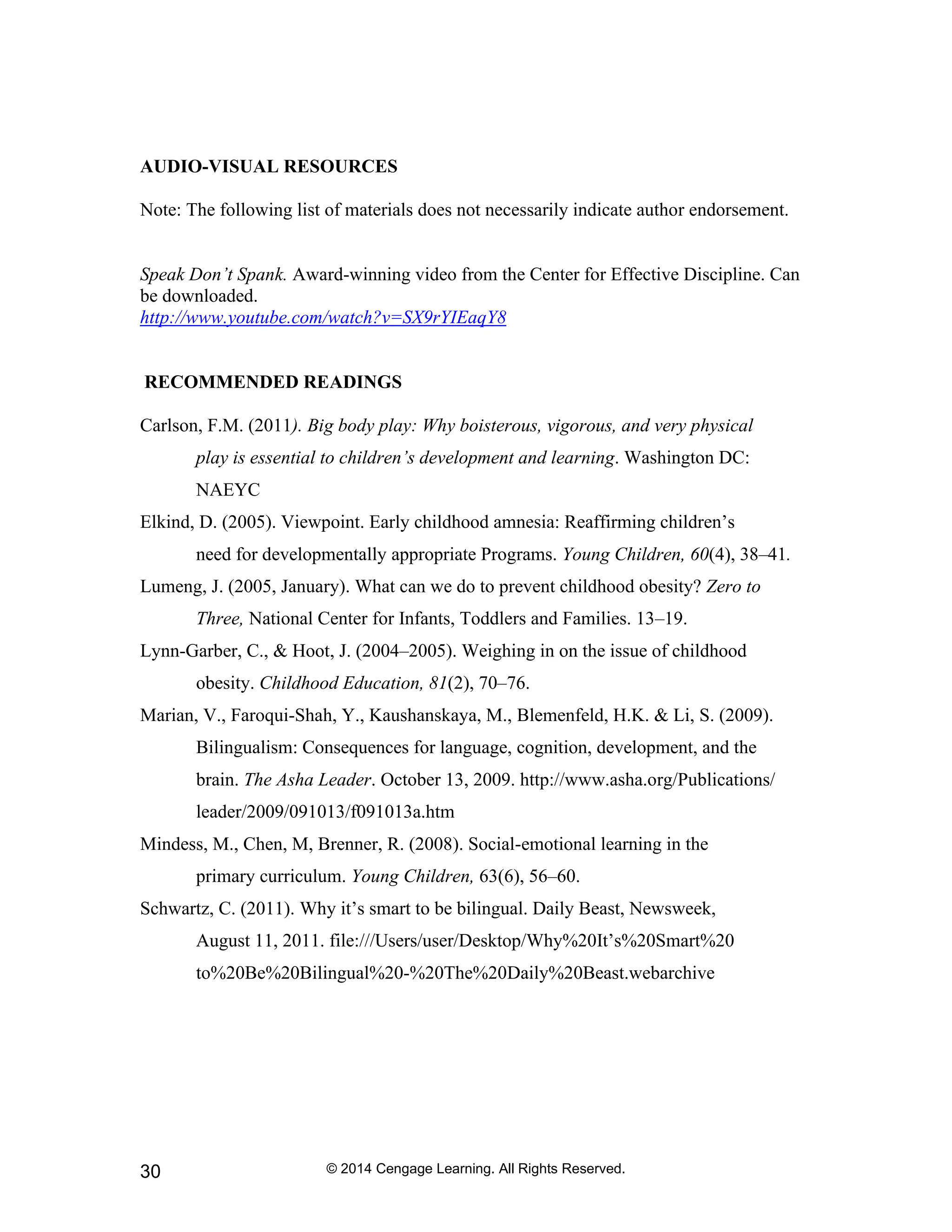© 2014 Cengage Learning. All Rights Reserved.
30
AUDIO-VISUAL RESOURCES
Note: The following list of materials does not necessarily indicate author endorsement.
Speak Don’t Spank. Award-winning video from the Center for Effective Discipline. Can
be downloaded.
http://www.youtube.com/watch?v=SX9rYIEaqY8
RECOMMENDED READINGS
Carlson, F.M. (2011). Big body play: Why boisterous, vigorous, and very physical
play is essential to children’s development and learning. Washington DC:
NAEYC
Elkind, D. (2005). Viewpoint. Early childhood amnesia: Reaffirming children’s
need for developmentally appropriate Programs. Young Children, 60(4), 38–41.
Lumeng, J. (2005, January). What can we do to prevent childhood obesity? Zero to
Three, National Center for Infants, Toddlers and Families. 13–19.
Lynn-Garber, C., & Hoot, J. (2004–2005). Weighing in on the issue of childhood
obesity. Childhood Education, 81(2), 70–76.
Marian, V., Faroqui-Shah, Y., Kaushanskaya, M., Blemenfeld, H.K. & Li, S. (2009).
Bilingualism: Consequences for language, cognition, development, and the
brain. The Asha Leader. October 13, 2009. http://www.asha.org/Publications/
leader/2009/091013/f091013a.htm
Mindess, M., Chen, M, Brenner, R. (2008). Social-emotional learning in the
primary curriculum. Young Children, 63(6), 56–60.
Schwartz, C. (2011). Why it’s smart to be bilingual. Daily Beast, Newsweek,
August 11, 2011. file:///Users/user/Desktop/Why%20It’s%20Smart%20
to%20Be%20Bilingual%20-%20The%20Daily%20Beast.webarchive
 