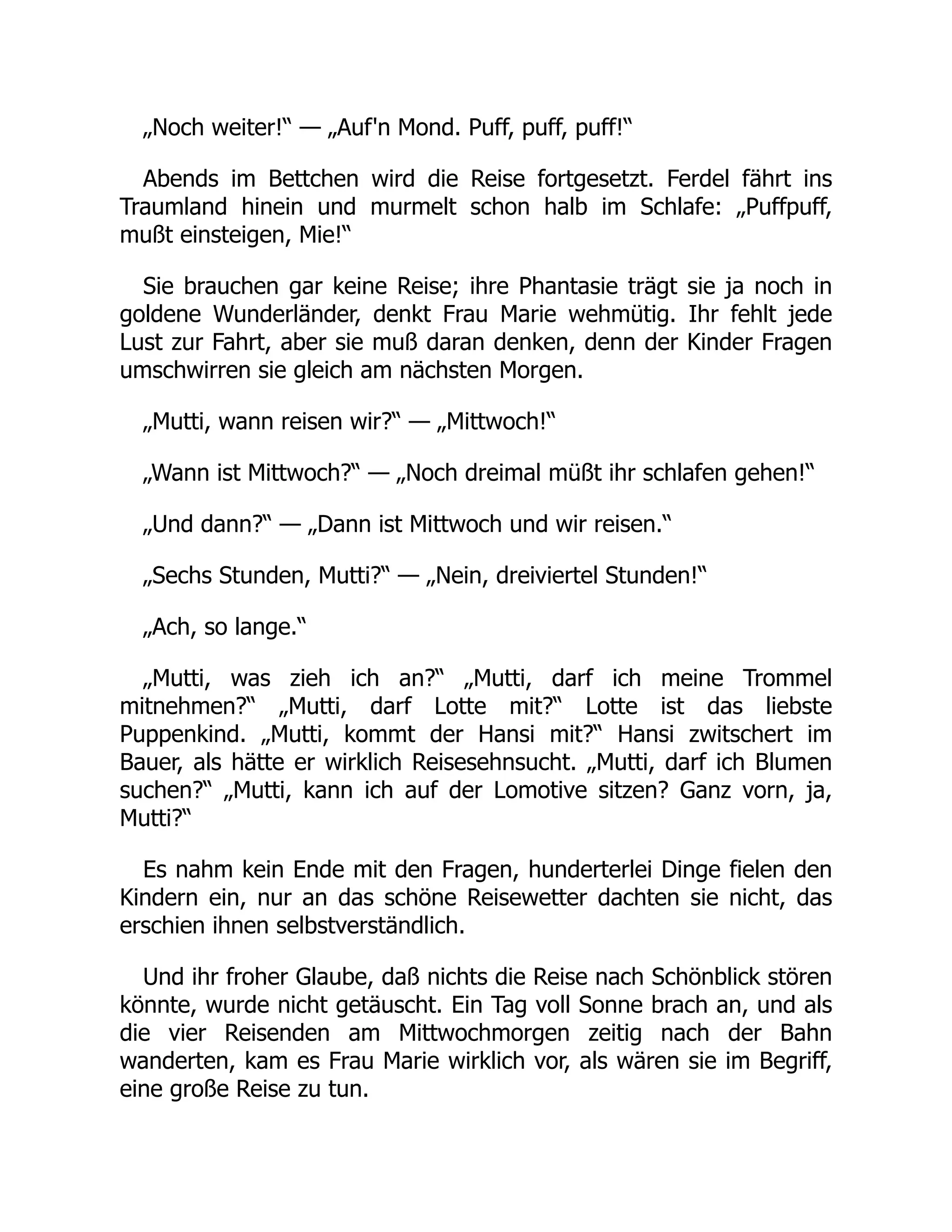 „Noch weiter!“ — „Auf'n Mond. Puff, puff, puff!“
Abends im Bettchen wird die Reise fortgesetzt. Ferdel fährt ins
Traumland hinein und murmelt schon halb im Schlafe: „Puffpuff,
mußt einsteigen, Mie!“
Sie brauchen gar keine Reise; ihre Phantasie trägt sie ja noch in
goldene Wunderländer, denkt Frau Marie wehmütig. Ihr fehlt jede
Lust zur Fahrt, aber sie muß daran denken, denn der Kinder Fragen
umschwirren sie gleich am nächsten Morgen.
„Mutti, wann reisen wir?“ — „Mittwoch!“
„Wann ist Mittwoch?“ — „Noch dreimal müßt ihr schlafen gehen!“
„Und dann?“ — „Dann ist Mittwoch und wir reisen.“
„Sechs Stunden, Mutti?“ — „Nein, dreiviertel Stunden!“
„Ach, so lange.“
„Mutti, was zieh ich an?“ „Mutti, darf ich meine Trommel
mitnehmen?“ „Mutti, darf Lotte mit?“ Lotte ist das liebste
Puppenkind. „Mutti, kommt der Hansi mit?“ Hansi zwitschert im
Bauer, als hätte er wirklich Reisesehnsucht. „Mutti, darf ich Blumen
suchen?“ „Mutti, kann ich auf der Lomotive sitzen? Ganz vorn, ja,
Mutti?“
Es nahm kein Ende mit den Fragen, hunderterlei Dinge fielen den
Kindern ein, nur an das schöne Reisewetter dachten sie nicht, das
erschien ihnen selbstverständlich.
Und ihr froher Glaube, daß nichts die Reise nach Schönblick stören
könnte, wurde nicht getäuscht. Ein Tag voll Sonne brach an, und als
die vier Reisenden am Mittwochmorgen zeitig nach der Bahn
wanderten, kam es Frau Marie wirklich vor, als wären sie im Begriff,
eine große Reise zu tun.
 