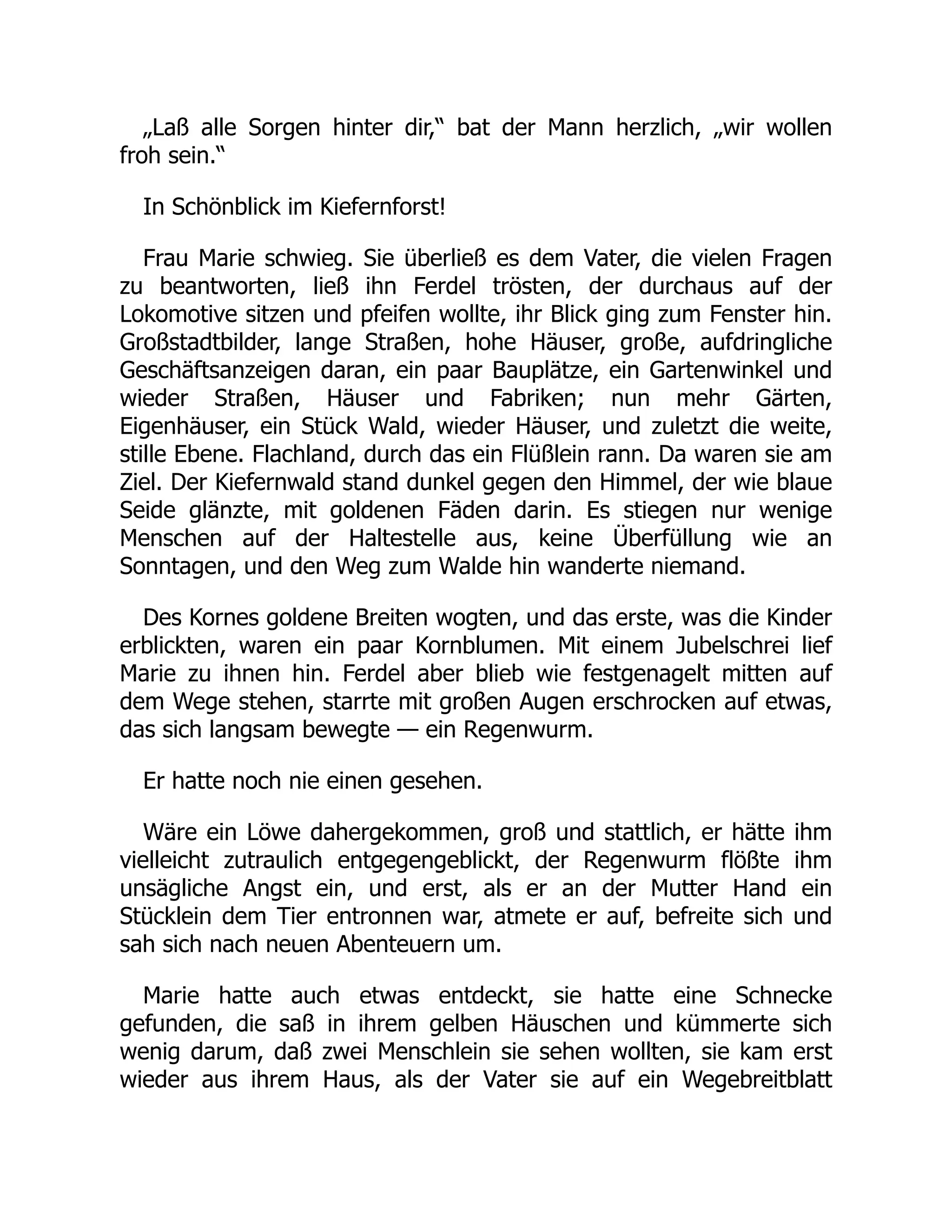 „Laß alle Sorgen hinter dir,“ bat der Mann herzlich, „wir wollen
froh sein.“
In Schönblick im Kiefernforst!
Frau Marie schwieg. Sie überließ es dem Vater, die vielen Fragen
zu beantworten, ließ ihn Ferdel trösten, der durchaus auf der
Lokomotive sitzen und pfeifen wollte, ihr Blick ging zum Fenster hin.
Großstadtbilder, lange Straßen, hohe Häuser, große, aufdringliche
Geschäftsanzeigen daran, ein paar Bauplätze, ein Gartenwinkel und
wieder Straßen, Häuser und Fabriken; nun mehr Gärten,
Eigenhäuser, ein Stück Wald, wieder Häuser, und zuletzt die weite,
stille Ebene. Flachland, durch das ein Flüßlein rann. Da waren sie am
Ziel. Der Kiefernwald stand dunkel gegen den Himmel, der wie blaue
Seide glänzte, mit goldenen Fäden darin. Es stiegen nur wenige
Menschen auf der Haltestelle aus, keine Überfüllung wie an
Sonntagen, und den Weg zum Walde hin wanderte niemand.
Des Kornes goldene Breiten wogten, und das erste, was die Kinder
erblickten, waren ein paar Kornblumen. Mit einem Jubelschrei lief
Marie zu ihnen hin. Ferdel aber blieb wie festgenagelt mitten auf
dem Wege stehen, starrte mit großen Augen erschrocken auf etwas,
das sich langsam bewegte — ein Regenwurm.
Er hatte noch nie einen gesehen.
Wäre ein Löwe dahergekommen, groß und stattlich, er hätte ihm
vielleicht zutraulich entgegengeblickt, der Regenwurm flößte ihm
unsägliche Angst ein, und erst, als er an der Mutter Hand ein
Stücklein dem Tier entronnen war, atmete er auf, befreite sich und
sah sich nach neuen Abenteuern um.
Marie hatte auch etwas entdeckt, sie hatte eine Schnecke
gefunden, die saß in ihrem gelben Häuschen und kümmerte sich
wenig darum, daß zwei Menschlein sie sehen wollten, sie kam erst
wieder aus ihrem Haus, als der Vater sie auf ein Wegebreitblatt
 