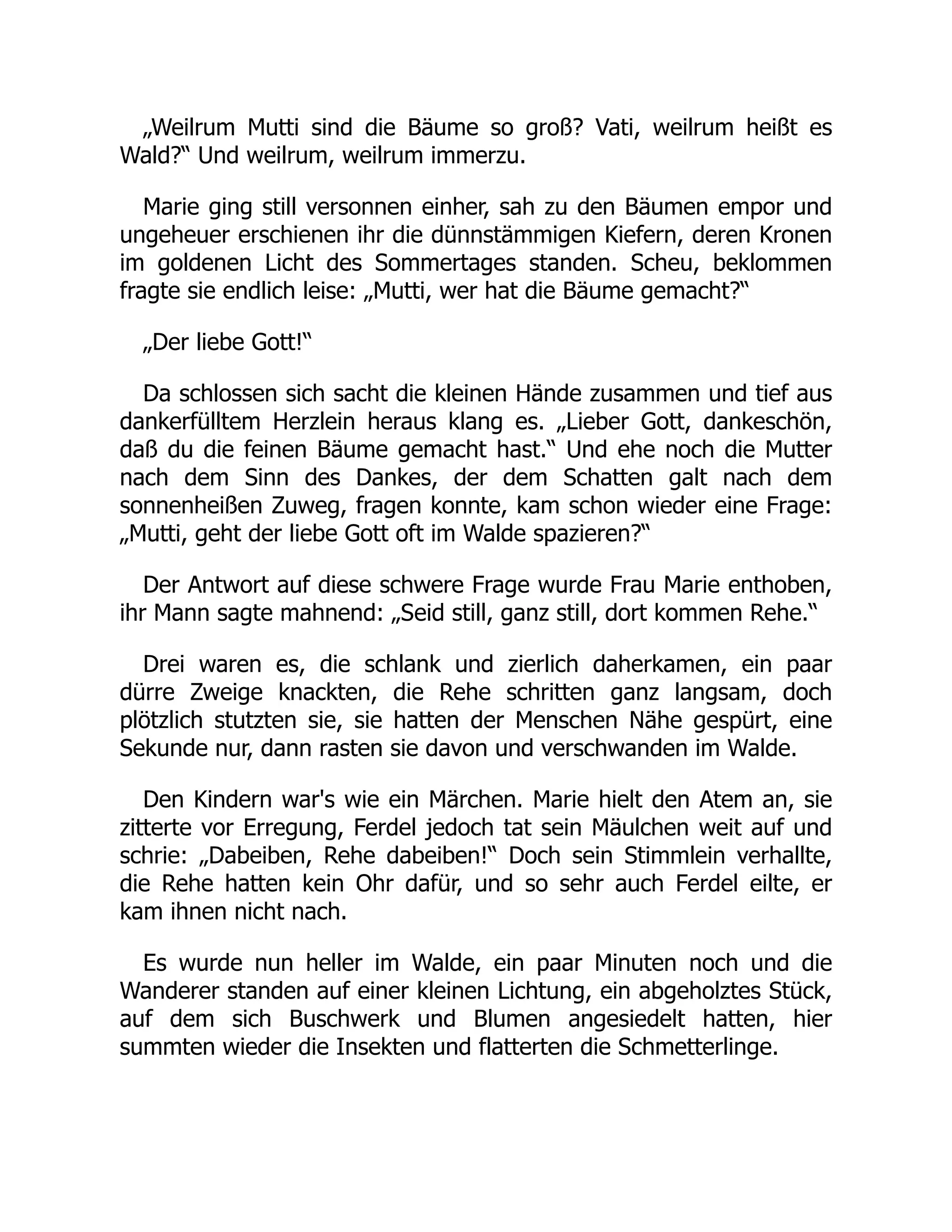 „Weilrum Mutti sind die Bäume so groß? Vati, weilrum heißt es
Wald?“ Und weilrum, weilrum immerzu.
Marie ging still versonnen einher, sah zu den Bäumen empor und
ungeheuer erschienen ihr die dünnstämmigen Kiefern, deren Kronen
im goldenen Licht des Sommertages standen. Scheu, beklommen
fragte sie endlich leise: „Mutti, wer hat die Bäume gemacht?“
„Der liebe Gott!“
Da schlossen sich sacht die kleinen Hände zusammen und tief aus
dankerfülltem Herzlein heraus klang es. „Lieber Gott, dankeschön,
daß du die feinen Bäume gemacht hast.“ Und ehe noch die Mutter
nach dem Sinn des Dankes, der dem Schatten galt nach dem
sonnenheißen Zuweg, fragen konnte, kam schon wieder eine Frage:
„Mutti, geht der liebe Gott oft im Walde spazieren?“
Der Antwort auf diese schwere Frage wurde Frau Marie enthoben,
ihr Mann sagte mahnend: „Seid still, ganz still, dort kommen Rehe.“
Drei waren es, die schlank und zierlich daherkamen, ein paar
dürre Zweige knackten, die Rehe schritten ganz langsam, doch
plötzlich stutzten sie, sie hatten der Menschen Nähe gespürt, eine
Sekunde nur, dann rasten sie davon und verschwanden im Walde.
Den Kindern war's wie ein Märchen. Marie hielt den Atem an, sie
zitterte vor Erregung, Ferdel jedoch tat sein Mäulchen weit auf und
schrie: „Dabeiben, Rehe dabeiben!“ Doch sein Stimmlein verhallte,
die Rehe hatten kein Ohr dafür, und so sehr auch Ferdel eilte, er
kam ihnen nicht nach.
Es wurde nun heller im Walde, ein paar Minuten noch und die
Wanderer standen auf einer kleinen Lichtung, ein abgeholztes Stück,
auf dem sich Buschwerk und Blumen angesiedelt hatten, hier
summten wieder die Insekten und flatterten die Schmetterlinge.
 