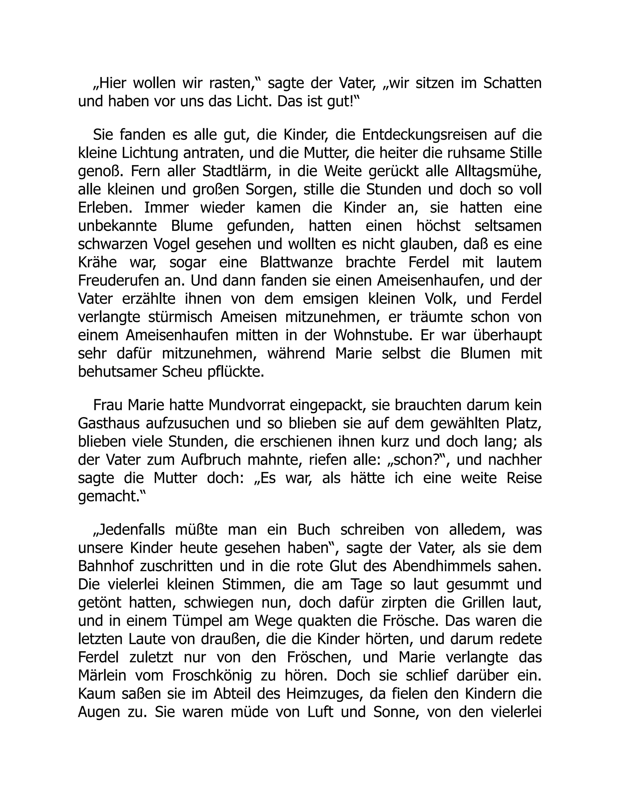 „Hier wollen wir rasten,“ sagte der Vater, „wir sitzen im Schatten
und haben vor uns das Licht. Das ist gut!“
Sie fanden es alle gut, die Kinder, die Entdeckungsreisen auf die
kleine Lichtung antraten, und die Mutter, die heiter die ruhsame Stille
genoß. Fern aller Stadtlärm, in die Weite gerückt alle Alltagsmühe,
alle kleinen und großen Sorgen, stille die Stunden und doch so voll
Erleben. Immer wieder kamen die Kinder an, sie hatten eine
unbekannte Blume gefunden, hatten einen höchst seltsamen
schwarzen Vogel gesehen und wollten es nicht glauben, daß es eine
Krähe war, sogar eine Blattwanze brachte Ferdel mit lautem
Freuderufen an. Und dann fanden sie einen Ameisenhaufen, und der
Vater erzählte ihnen von dem emsigen kleinen Volk, und Ferdel
verlangte stürmisch Ameisen mitzunehmen, er träumte schon von
einem Ameisenhaufen mitten in der Wohnstube. Er war überhaupt
sehr dafür mitzunehmen, während Marie selbst die Blumen mit
behutsamer Scheu pflückte.
Frau Marie hatte Mundvorrat eingepackt, sie brauchten darum kein
Gasthaus aufzusuchen und so blieben sie auf dem gewählten Platz,
blieben viele Stunden, die erschienen ihnen kurz und doch lang; als
der Vater zum Aufbruch mahnte, riefen alle: „schon?“, und nachher
sagte die Mutter doch: „Es war, als hätte ich eine weite Reise
gemacht.“
„Jedenfalls müßte man ein Buch schreiben von alledem, was
unsere Kinder heute gesehen haben“, sagte der Vater, als sie dem
Bahnhof zuschritten und in die rote Glut des Abendhimmels sahen.
Die vielerlei kleinen Stimmen, die am Tage so laut gesummt und
getönt hatten, schwiegen nun, doch dafür zirpten die Grillen laut,
und in einem Tümpel am Wege quakten die Frösche. Das waren die
letzten Laute von draußen, die die Kinder hörten, und darum redete
Ferdel zuletzt nur von den Fröschen, und Marie verlangte das
Märlein vom Froschkönig zu hören. Doch sie schlief darüber ein.
Kaum saßen sie im Abteil des Heimzuges, da fielen den Kindern die
Augen zu. Sie waren müde von Luft und Sonne, von den vielerlei
 