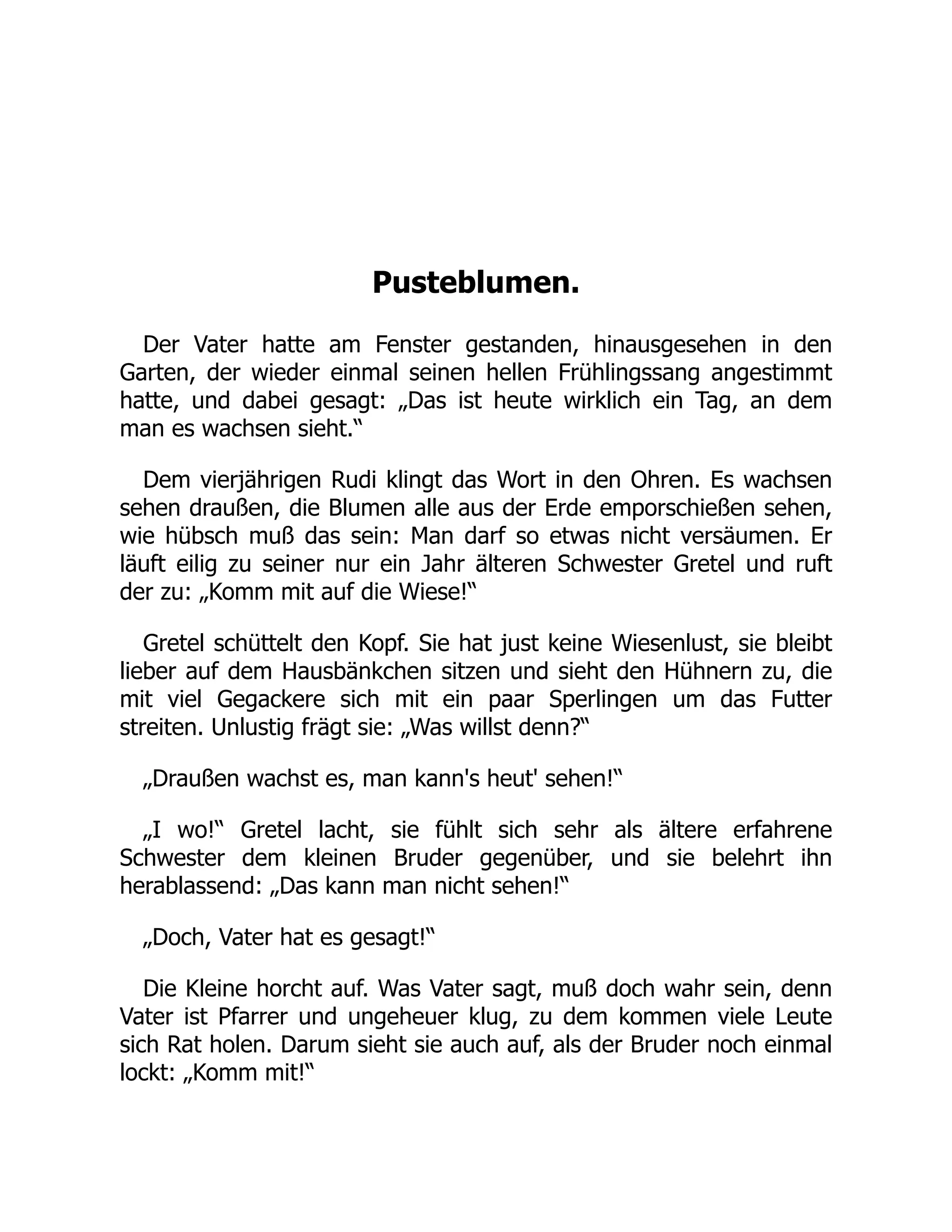Pusteblumen.
Der Vater hatte am Fenster gestanden, hinausgesehen in den
Garten, der wieder einmal seinen hellen Frühlingssang angestimmt
hatte, und dabei gesagt: „Das ist heute wirklich ein Tag, an dem
man es wachsen sieht.“
Dem vierjährigen Rudi klingt das Wort in den Ohren. Es wachsen
sehen draußen, die Blumen alle aus der Erde emporschießen sehen,
wie hübsch muß das sein: Man darf so etwas nicht versäumen. Er
läuft eilig zu seiner nur ein Jahr älteren Schwester Gretel und ruft
der zu: „Komm mit auf die Wiese!“
Gretel schüttelt den Kopf. Sie hat just keine Wiesenlust, sie bleibt
lieber auf dem Hausbänkchen sitzen und sieht den Hühnern zu, die
mit viel Gegackere sich mit ein paar Sperlingen um das Futter
streiten. Unlustig frägt sie: „Was willst denn?“
„Draußen wachst es, man kann's heut' sehen!“
„I wo!“ Gretel lacht, sie fühlt sich sehr als ältere erfahrene
Schwester dem kleinen Bruder gegenüber, und sie belehrt ihn
herablassend: „Das kann man nicht sehen!“
„Doch, Vater hat es gesagt!“
Die Kleine horcht auf. Was Vater sagt, muß doch wahr sein, denn
Vater ist Pfarrer und ungeheuer klug, zu dem kommen viele Leute
sich Rat holen. Darum sieht sie auch auf, als der Bruder noch einmal
lockt: „Komm mit!“
 