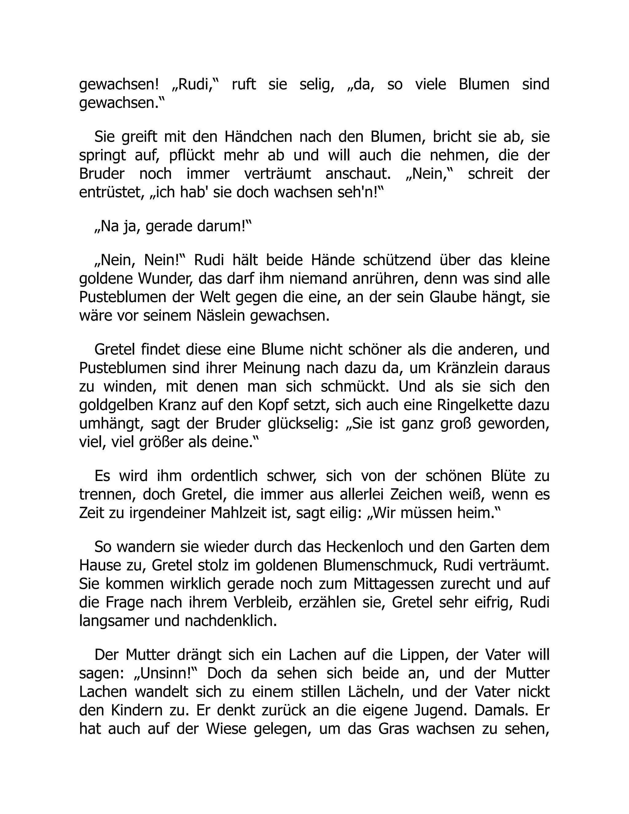 gewachsen! „Rudi,“ ruft sie selig, „da, so viele Blumen sind
gewachsen.“
Sie greift mit den Händchen nach den Blumen, bricht sie ab, sie
springt auf, pflückt mehr ab und will auch die nehmen, die der
Bruder noch immer verträumt anschaut. „Nein,“ schreit der
entrüstet, „ich hab' sie doch wachsen seh'n!“
„Na ja, gerade darum!“
„Nein, Nein!“ Rudi hält beide Hände schützend über das kleine
goldene Wunder, das darf ihm niemand anrühren, denn was sind alle
Pusteblumen der Welt gegen die eine, an der sein Glaube hängt, sie
wäre vor seinem Näslein gewachsen.
Gretel findet diese eine Blume nicht schöner als die anderen, und
Pusteblumen sind ihrer Meinung nach dazu da, um Kränzlein daraus
zu winden, mit denen man sich schmückt. Und als sie sich den
goldgelben Kranz auf den Kopf setzt, sich auch eine Ringelkette dazu
umhängt, sagt der Bruder glückselig: „Sie ist ganz groß geworden,
viel, viel größer als deine.“
Es wird ihm ordentlich schwer, sich von der schönen Blüte zu
trennen, doch Gretel, die immer aus allerlei Zeichen weiß, wenn es
Zeit zu irgendeiner Mahlzeit ist, sagt eilig: „Wir müssen heim.“
So wandern sie wieder durch das Heckenloch und den Garten dem
Hause zu, Gretel stolz im goldenen Blumenschmuck, Rudi verträumt.
Sie kommen wirklich gerade noch zum Mittagessen zurecht und auf
die Frage nach ihrem Verbleib, erzählen sie, Gretel sehr eifrig, Rudi
langsamer und nachdenklich.
Der Mutter drängt sich ein Lachen auf die Lippen, der Vater will
sagen: „Unsinn!“ Doch da sehen sich beide an, und der Mutter
Lachen wandelt sich zu einem stillen Lächeln, und der Vater nickt
den Kindern zu. Er denkt zurück an die eigene Jugend. Damals. Er
hat auch auf der Wiese gelegen, um das Gras wachsen zu sehen,
 
