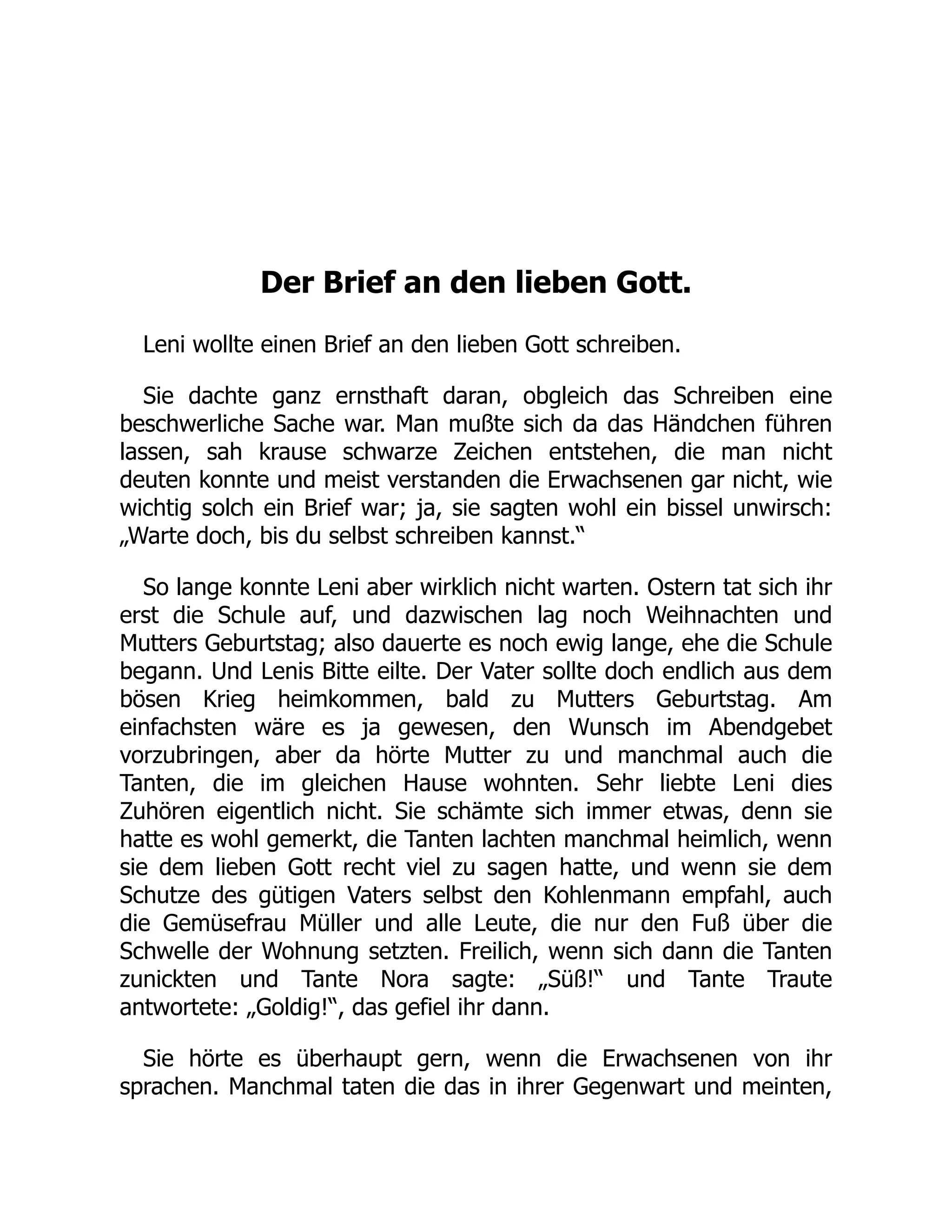 Der Brief an den lieben Gott.
Leni wollte einen Brief an den lieben Gott schreiben.
Sie dachte ganz ernsthaft daran, obgleich das Schreiben eine
beschwerliche Sache war. Man mußte sich da das Händchen führen
lassen, sah krause schwarze Zeichen entstehen, die man nicht
deuten konnte und meist verstanden die Erwachsenen gar nicht, wie
wichtig solch ein Brief war; ja, sie sagten wohl ein bissel unwirsch:
„Warte doch, bis du selbst schreiben kannst.“
So lange konnte Leni aber wirklich nicht warten. Ostern tat sich ihr
erst die Schule auf, und dazwischen lag noch Weihnachten und
Mutters Geburtstag; also dauerte es noch ewig lange, ehe die Schule
begann. Und Lenis Bitte eilte. Der Vater sollte doch endlich aus dem
bösen Krieg heimkommen, bald zu Mutters Geburtstag. Am
einfachsten wäre es ja gewesen, den Wunsch im Abendgebet
vorzubringen, aber da hörte Mutter zu und manchmal auch die
Tanten, die im gleichen Hause wohnten. Sehr liebte Leni dies
Zuhören eigentlich nicht. Sie schämte sich immer etwas, denn sie
hatte es wohl gemerkt, die Tanten lachten manchmal heimlich, wenn
sie dem lieben Gott recht viel zu sagen hatte, und wenn sie dem
Schutze des gütigen Vaters selbst den Kohlenmann empfahl, auch
die Gemüsefrau Müller und alle Leute, die nur den Fuß über die
Schwelle der Wohnung setzten. Freilich, wenn sich dann die Tanten
zunickten und Tante Nora sagte: „Süß!“ und Tante Traute
antwortete: „Goldig!“, das gefiel ihr dann.
Sie hörte es überhaupt gern, wenn die Erwachsenen von ihr
sprachen. Manchmal taten die das in ihrer Gegenwart und meinten,
 