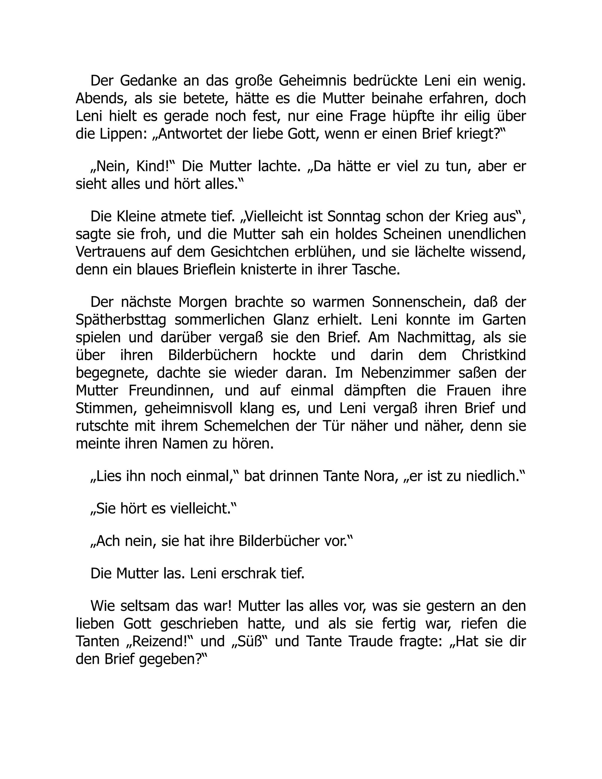 Der Gedanke an das große Geheimnis bedrückte Leni ein wenig.
Abends, als sie betete, hätte es die Mutter beinahe erfahren, doch
Leni hielt es gerade noch fest, nur eine Frage hüpfte ihr eilig über
die Lippen: „Antwortet der liebe Gott, wenn er einen Brief kriegt?“
„Nein, Kind!“ Die Mutter lachte. „Da hätte er viel zu tun, aber er
sieht alles und hört alles.“
Die Kleine atmete tief. „Vielleicht ist Sonntag schon der Krieg aus“,
sagte sie froh, und die Mutter sah ein holdes Scheinen unendlichen
Vertrauens auf dem Gesichtchen erblühen, und sie lächelte wissend,
denn ein blaues Brieflein knisterte in ihrer Tasche.
Der nächste Morgen brachte so warmen Sonnenschein, daß der
Spätherbsttag sommerlichen Glanz erhielt. Leni konnte im Garten
spielen und darüber vergaß sie den Brief. Am Nachmittag, als sie
über ihren Bilderbüchern hockte und darin dem Christkind
begegnete, dachte sie wieder daran. Im Nebenzimmer saßen der
Mutter Freundinnen, und auf einmal dämpften die Frauen ihre
Stimmen, geheimnisvoll klang es, und Leni vergaß ihren Brief und
rutschte mit ihrem Schemelchen der Tür näher und näher, denn sie
meinte ihren Namen zu hören.
„Lies ihn noch einmal,“ bat drinnen Tante Nora, „er ist zu niedlich.“
„Sie hört es vielleicht.“
„Ach nein, sie hat ihre Bilderbücher vor.“
Die Mutter las. Leni erschrak tief.
Wie seltsam das war! Mutter las alles vor, was sie gestern an den
lieben Gott geschrieben hatte, und als sie fertig war, riefen die
Tanten „Reizend!“ und „Süß“ und Tante Traude fragte: „Hat sie dir
den Brief gegeben?“
 