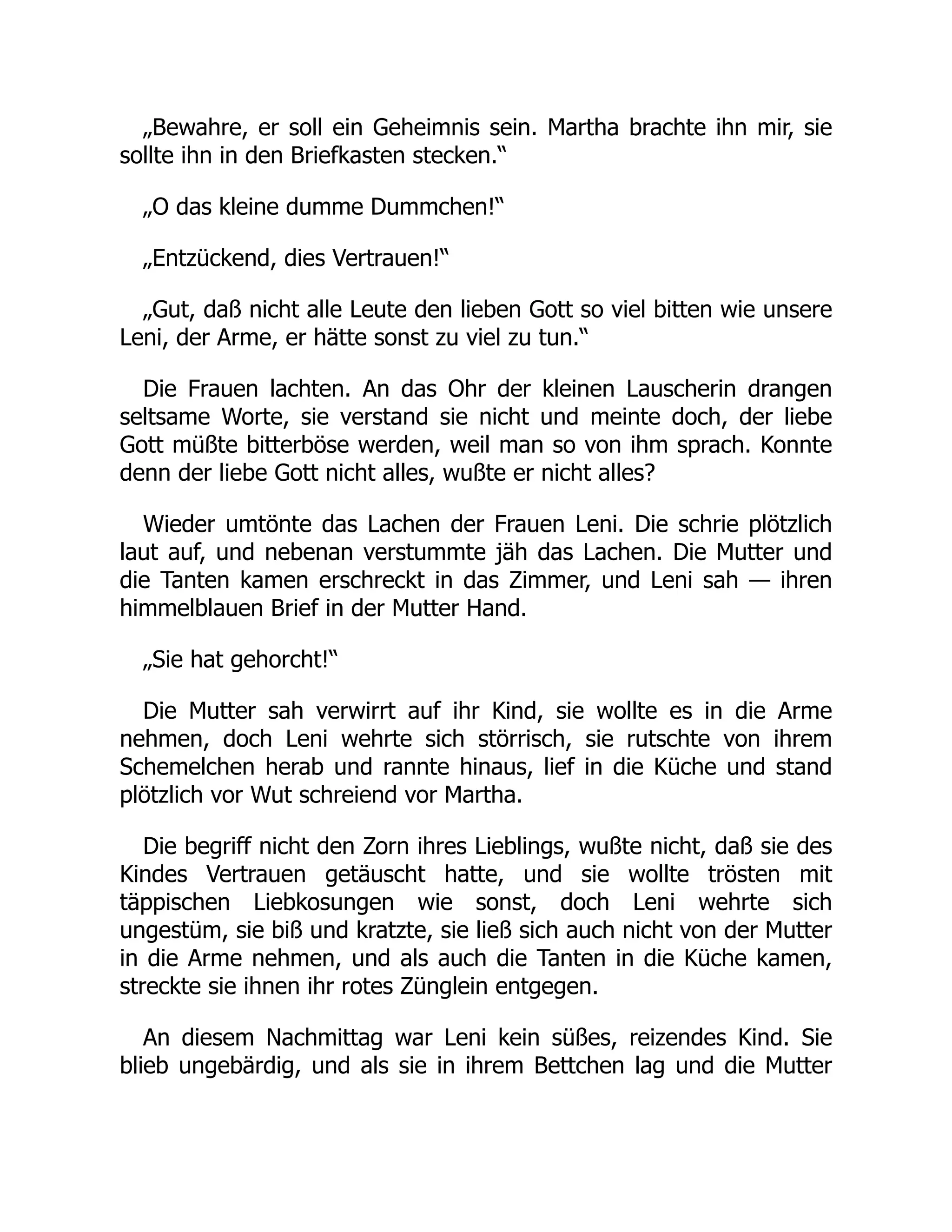 „Bewahre, er soll ein Geheimnis sein. Martha brachte ihn mir, sie
sollte ihn in den Briefkasten stecken.“
„O das kleine dumme Dummchen!“
„Entzückend, dies Vertrauen!“
„Gut, daß nicht alle Leute den lieben Gott so viel bitten wie unsere
Leni, der Arme, er hätte sonst zu viel zu tun.“
Die Frauen lachten. An das Ohr der kleinen Lauscherin drangen
seltsame Worte, sie verstand sie nicht und meinte doch, der liebe
Gott müßte bitterböse werden, weil man so von ihm sprach. Konnte
denn der liebe Gott nicht alles, wußte er nicht alles?
Wieder umtönte das Lachen der Frauen Leni. Die schrie plötzlich
laut auf, und nebenan verstummte jäh das Lachen. Die Mutter und
die Tanten kamen erschreckt in das Zimmer, und Leni sah — ihren
himmelblauen Brief in der Mutter Hand.
„Sie hat gehorcht!“
Die Mutter sah verwirrt auf ihr Kind, sie wollte es in die Arme
nehmen, doch Leni wehrte sich störrisch, sie rutschte von ihrem
Schemelchen herab und rannte hinaus, lief in die Küche und stand
plötzlich vor Wut schreiend vor Martha.
Die begriff nicht den Zorn ihres Lieblings, wußte nicht, daß sie des
Kindes Vertrauen getäuscht hatte, und sie wollte trösten mit
täppischen Liebkosungen wie sonst, doch Leni wehrte sich
ungestüm, sie biß und kratzte, sie ließ sich auch nicht von der Mutter
in die Arme nehmen, und als auch die Tanten in die Küche kamen,
streckte sie ihnen ihr rotes Zünglein entgegen.
An diesem Nachmittag war Leni kein süßes, reizendes Kind. Sie
blieb ungebärdig, und als sie in ihrem Bettchen lag und die Mutter
 