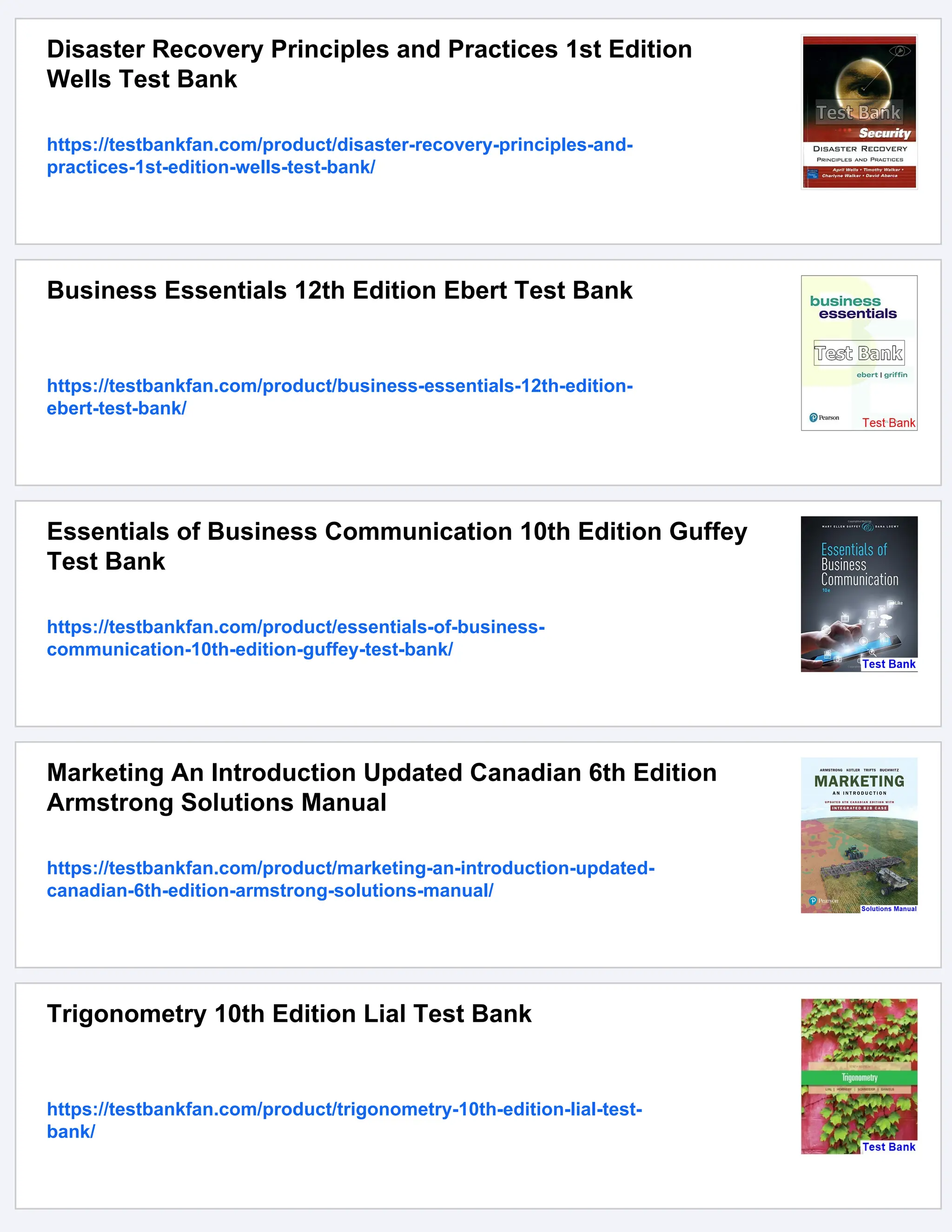 Disaster Recovery Principles and Practices 1st Edition
Wells Test Bank
https://testbankfan.com/product/disaster-recovery-principles-and-
practices-1st-edition-wells-test-bank/
Business Essentials 12th Edition Ebert Test Bank
https://testbankfan.com/product/business-essentials-12th-edition-
ebert-test-bank/
Essentials of Business Communication 10th Edition Guffey
Test Bank
https://testbankfan.com/product/essentials-of-business-
communication-10th-edition-guffey-test-bank/
Marketing An Introduction Updated Canadian 6th Edition
Armstrong Solutions Manual
https://testbankfan.com/product/marketing-an-introduction-updated-
canadian-6th-edition-armstrong-solutions-manual/
Trigonometry 10th Edition Lial Test Bank
https://testbankfan.com/product/trigonometry-10th-edition-lial-test-
bank/
 