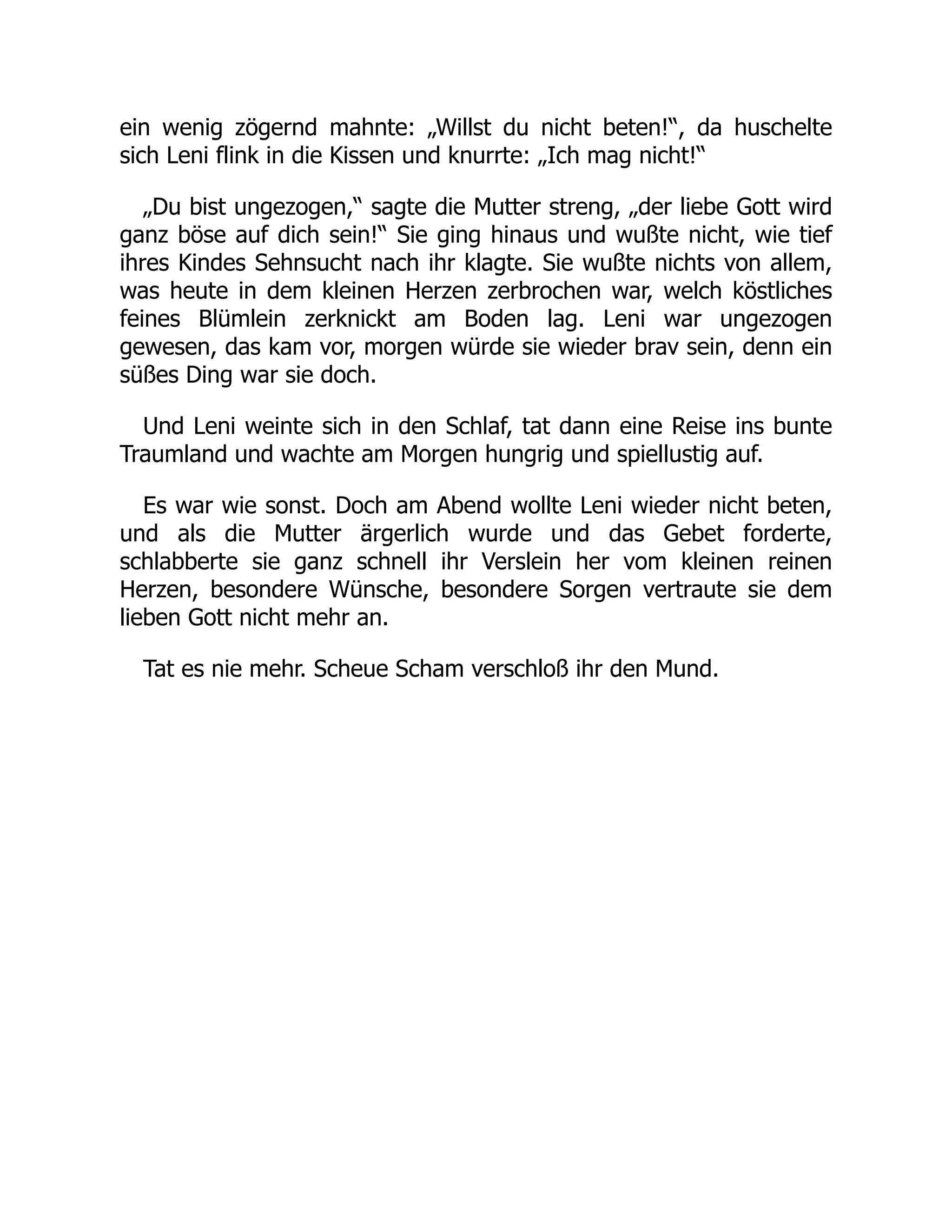ein wenig zögernd mahnte: „Willst du nicht beten!“, da huschelte
sich Leni flink in die Kissen und knurrte: „Ich mag nicht!“
„Du bist ungezogen,“ sagte die Mutter streng, „der liebe Gott wird
ganz böse auf dich sein!“ Sie ging hinaus und wußte nicht, wie tief
ihres Kindes Sehnsucht nach ihr klagte. Sie wußte nichts von allem,
was heute in dem kleinen Herzen zerbrochen war, welch köstliches
feines Blümlein zerknickt am Boden lag. Leni war ungezogen
gewesen, das kam vor, morgen würde sie wieder brav sein, denn ein
süßes Ding war sie doch.
Und Leni weinte sich in den Schlaf, tat dann eine Reise ins bunte
Traumland und wachte am Morgen hungrig und spiellustig auf.
Es war wie sonst. Doch am Abend wollte Leni wieder nicht beten,
und als die Mutter ärgerlich wurde und das Gebet forderte,
schlabberte sie ganz schnell ihr Verslein her vom kleinen reinen
Herzen, besondere Wünsche, besondere Sorgen vertraute sie dem
lieben Gott nicht mehr an.
Tat es nie mehr. Scheue Scham verschloß ihr den Mund.
 