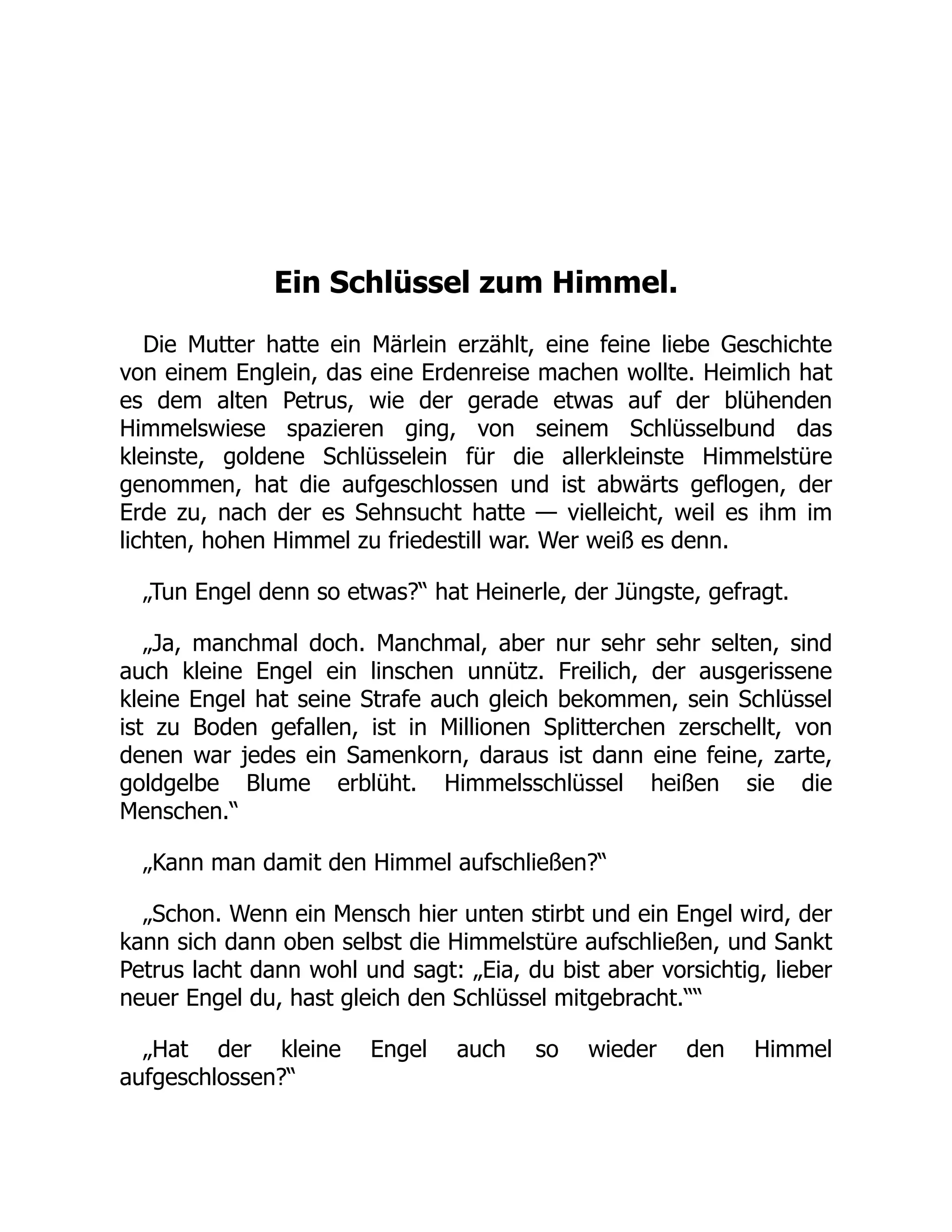 Ein Schlüssel zum Himmel.
Die Mutter hatte ein Märlein erzählt, eine feine liebe Geschichte
von einem Englein, das eine Erdenreise machen wollte. Heimlich hat
es dem alten Petrus, wie der gerade etwas auf der blühenden
Himmelswiese spazieren ging, von seinem Schlüsselbund das
kleinste, goldene Schlüsselein für die allerkleinste Himmelstüre
genommen, hat die aufgeschlossen und ist abwärts geflogen, der
Erde zu, nach der es Sehnsucht hatte — vielleicht, weil es ihm im
lichten, hohen Himmel zu friedestill war. Wer weiß es denn.
„Tun Engel denn so etwas?“ hat Heinerle, der Jüngste, gefragt.
„Ja, manchmal doch. Manchmal, aber nur sehr sehr selten, sind
auch kleine Engel ein linschen unnütz. Freilich, der ausgerissene
kleine Engel hat seine Strafe auch gleich bekommen, sein Schlüssel
ist zu Boden gefallen, ist in Millionen Splitterchen zerschellt, von
denen war jedes ein Samenkorn, daraus ist dann eine feine, zarte,
goldgelbe Blume erblüht. Himmelsschlüssel heißen sie die
Menschen.“
„Kann man damit den Himmel aufschließen?“
„Schon. Wenn ein Mensch hier unten stirbt und ein Engel wird, der
kann sich dann oben selbst die Himmelstüre aufschließen, und Sankt
Petrus lacht dann wohl und sagt: „Eia, du bist aber vorsichtig, lieber
neuer Engel du, hast gleich den Schlüssel mitgebracht.““
„Hat der kleine Engel auch so wieder den Himmel
aufgeschlossen?“
 