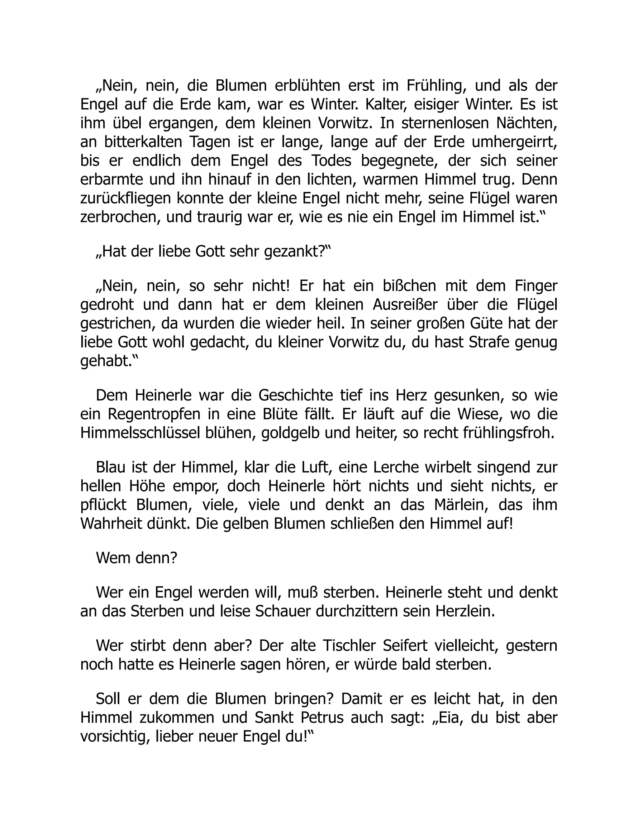 „Nein, nein, die Blumen erblühten erst im Frühling, und als der
Engel auf die Erde kam, war es Winter. Kalter, eisiger Winter. Es ist
ihm übel ergangen, dem kleinen Vorwitz. In sternenlosen Nächten,
an bitterkalten Tagen ist er lange, lange auf der Erde umhergeirrt,
bis er endlich dem Engel des Todes begegnete, der sich seiner
erbarmte und ihn hinauf in den lichten, warmen Himmel trug. Denn
zurückfliegen konnte der kleine Engel nicht mehr, seine Flügel waren
zerbrochen, und traurig war er, wie es nie ein Engel im Himmel ist.“
„Hat der liebe Gott sehr gezankt?“
„Nein, nein, so sehr nicht! Er hat ein bißchen mit dem Finger
gedroht und dann hat er dem kleinen Ausreißer über die Flügel
gestrichen, da wurden die wieder heil. In seiner großen Güte hat der
liebe Gott wohl gedacht, du kleiner Vorwitz du, du hast Strafe genug
gehabt.“
Dem Heinerle war die Geschichte tief ins Herz gesunken, so wie
ein Regentropfen in eine Blüte fällt. Er läuft auf die Wiese, wo die
Himmelsschlüssel blühen, goldgelb und heiter, so recht frühlingsfroh.
Blau ist der Himmel, klar die Luft, eine Lerche wirbelt singend zur
hellen Höhe empor, doch Heinerle hört nichts und sieht nichts, er
pflückt Blumen, viele, viele und denkt an das Märlein, das ihm
Wahrheit dünkt. Die gelben Blumen schließen den Himmel auf!
Wem denn?
Wer ein Engel werden will, muß sterben. Heinerle steht und denkt
an das Sterben und leise Schauer durchzittern sein Herzlein.
Wer stirbt denn aber? Der alte Tischler Seifert vielleicht, gestern
noch hatte es Heinerle sagen hören, er würde bald sterben.
Soll er dem die Blumen bringen? Damit er es leicht hat, in den
Himmel zukommen und Sankt Petrus auch sagt: „Eia, du bist aber
vorsichtig, lieber neuer Engel du!“
 