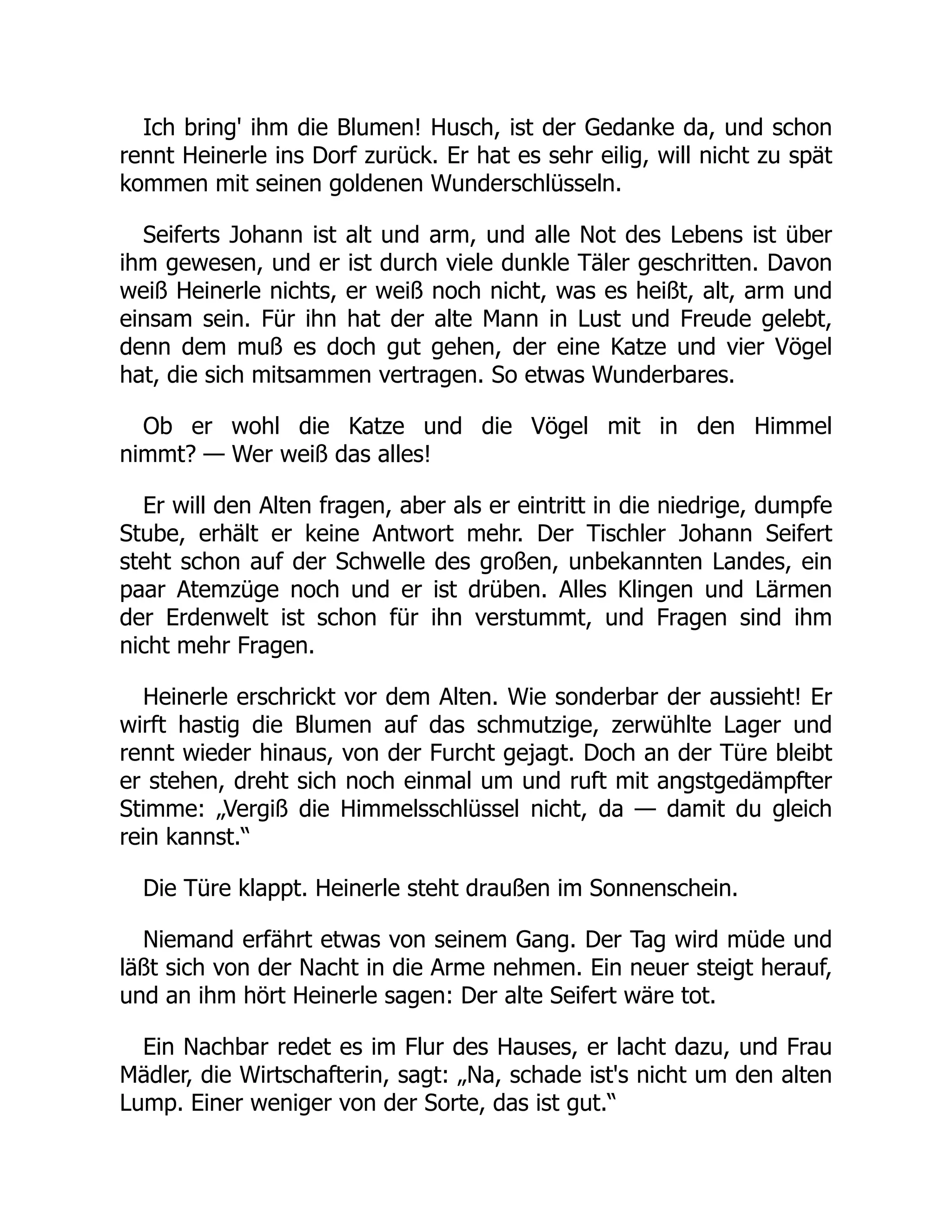 Ich bring' ihm die Blumen! Husch, ist der Gedanke da, und schon
rennt Heinerle ins Dorf zurück. Er hat es sehr eilig, will nicht zu spät
kommen mit seinen goldenen Wunderschlüsseln.
Seiferts Johann ist alt und arm, und alle Not des Lebens ist über
ihm gewesen, und er ist durch viele dunkle Täler geschritten. Davon
weiß Heinerle nichts, er weiß noch nicht, was es heißt, alt, arm und
einsam sein. Für ihn hat der alte Mann in Lust und Freude gelebt,
denn dem muß es doch gut gehen, der eine Katze und vier Vögel
hat, die sich mitsammen vertragen. So etwas Wunderbares.
Ob er wohl die Katze und die Vögel mit in den Himmel
nimmt? — Wer weiß das alles!
Er will den Alten fragen, aber als er eintritt in die niedrige, dumpfe
Stube, erhält er keine Antwort mehr. Der Tischler Johann Seifert
steht schon auf der Schwelle des großen, unbekannten Landes, ein
paar Atemzüge noch und er ist drüben. Alles Klingen und Lärmen
der Erdenwelt ist schon für ihn verstummt, und Fragen sind ihm
nicht mehr Fragen.
Heinerle erschrickt vor dem Alten. Wie sonderbar der aussieht! Er
wirft hastig die Blumen auf das schmutzige, zerwühlte Lager und
rennt wieder hinaus, von der Furcht gejagt. Doch an der Türe bleibt
er stehen, dreht sich noch einmal um und ruft mit angstgedämpfter
Stimme: „Vergiß die Himmelsschlüssel nicht, da — damit du gleich
rein kannst.“
Die Türe klappt. Heinerle steht draußen im Sonnenschein.
Niemand erfährt etwas von seinem Gang. Der Tag wird müde und
läßt sich von der Nacht in die Arme nehmen. Ein neuer steigt herauf,
und an ihm hört Heinerle sagen: Der alte Seifert wäre tot.
Ein Nachbar redet es im Flur des Hauses, er lacht dazu, und Frau
Mädler, die Wirtschafterin, sagt: „Na, schade ist's nicht um den alten
Lump. Einer weniger von der Sorte, das ist gut.“
 