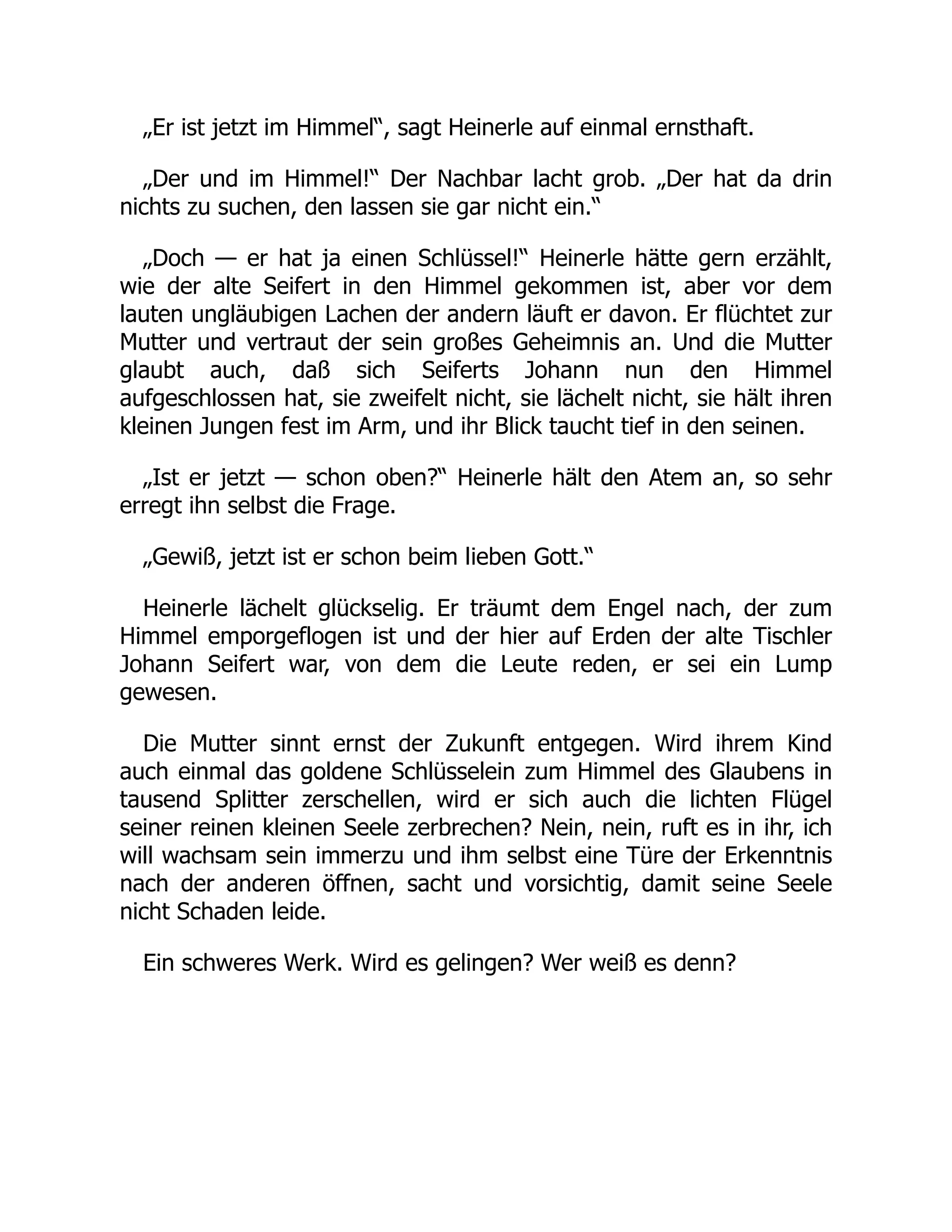 „Er ist jetzt im Himmel“, sagt Heinerle auf einmal ernsthaft.
„Der und im Himmel!“ Der Nachbar lacht grob. „Der hat da drin
nichts zu suchen, den lassen sie gar nicht ein.“
„Doch — er hat ja einen Schlüssel!“ Heinerle hätte gern erzählt,
wie der alte Seifert in den Himmel gekommen ist, aber vor dem
lauten ungläubigen Lachen der andern läuft er davon. Er flüchtet zur
Mutter und vertraut der sein großes Geheimnis an. Und die Mutter
glaubt auch, daß sich Seiferts Johann nun den Himmel
aufgeschlossen hat, sie zweifelt nicht, sie lächelt nicht, sie hält ihren
kleinen Jungen fest im Arm, und ihr Blick taucht tief in den seinen.
„Ist er jetzt — schon oben?“ Heinerle hält den Atem an, so sehr
erregt ihn selbst die Frage.
„Gewiß, jetzt ist er schon beim lieben Gott.“
Heinerle lächelt glückselig. Er träumt dem Engel nach, der zum
Himmel emporgeflogen ist und der hier auf Erden der alte Tischler
Johann Seifert war, von dem die Leute reden, er sei ein Lump
gewesen.
Die Mutter sinnt ernst der Zukunft entgegen. Wird ihrem Kind
auch einmal das goldene Schlüsselein zum Himmel des Glaubens in
tausend Splitter zerschellen, wird er sich auch die lichten Flügel
seiner reinen kleinen Seele zerbrechen? Nein, nein, ruft es in ihr, ich
will wachsam sein immerzu und ihm selbst eine Türe der Erkenntnis
nach der anderen öffnen, sacht und vorsichtig, damit seine Seele
nicht Schaden leide.
Ein schweres Werk. Wird es gelingen? Wer weiß es denn?
 