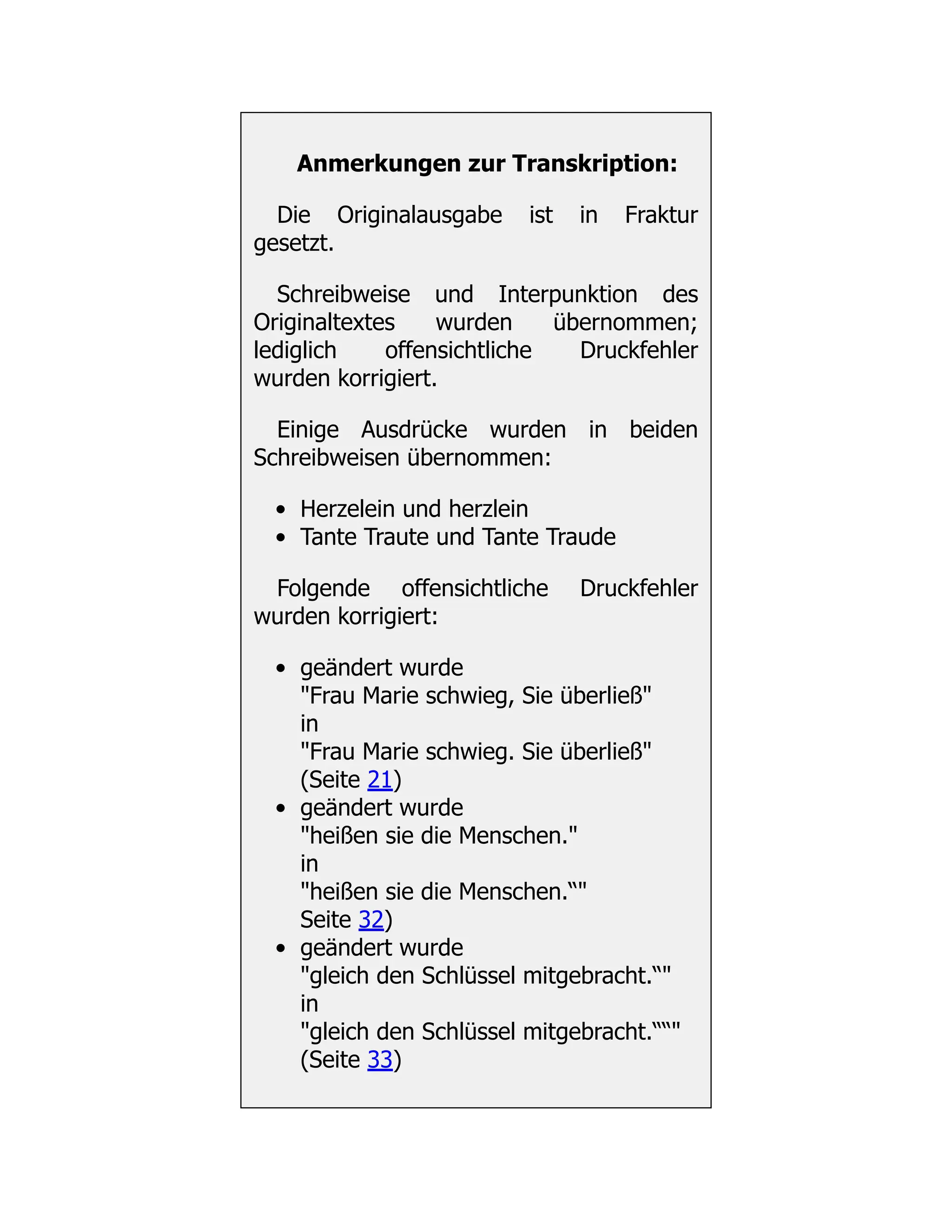Anmerkungen zur Transkription:
Die Originalausgabe ist in Fraktur
gesetzt.
Schreibweise und Interpunktion des
Originaltextes wurden übernommen;
lediglich offensichtliche Druckfehler
wurden korrigiert.
Einige Ausdrücke wurden in beiden
Schreibweisen übernommen:
Herzelein und herzlein
Tante Traute und Tante Traude
Folgende offensichtliche Druckfehler
wurden korrigiert:
geändert wurde
"Frau Marie schwieg, Sie überließ"
in
"Frau Marie schwieg. Sie überließ"
(Seite 21)
geändert wurde
"heißen sie die Menschen."
in
"heißen sie die Menschen.“"
Seite 32)
geändert wurde
"gleich den Schlüssel mitgebracht.“"
in
"gleich den Schlüssel mitgebracht.““"
(Seite 33)
 