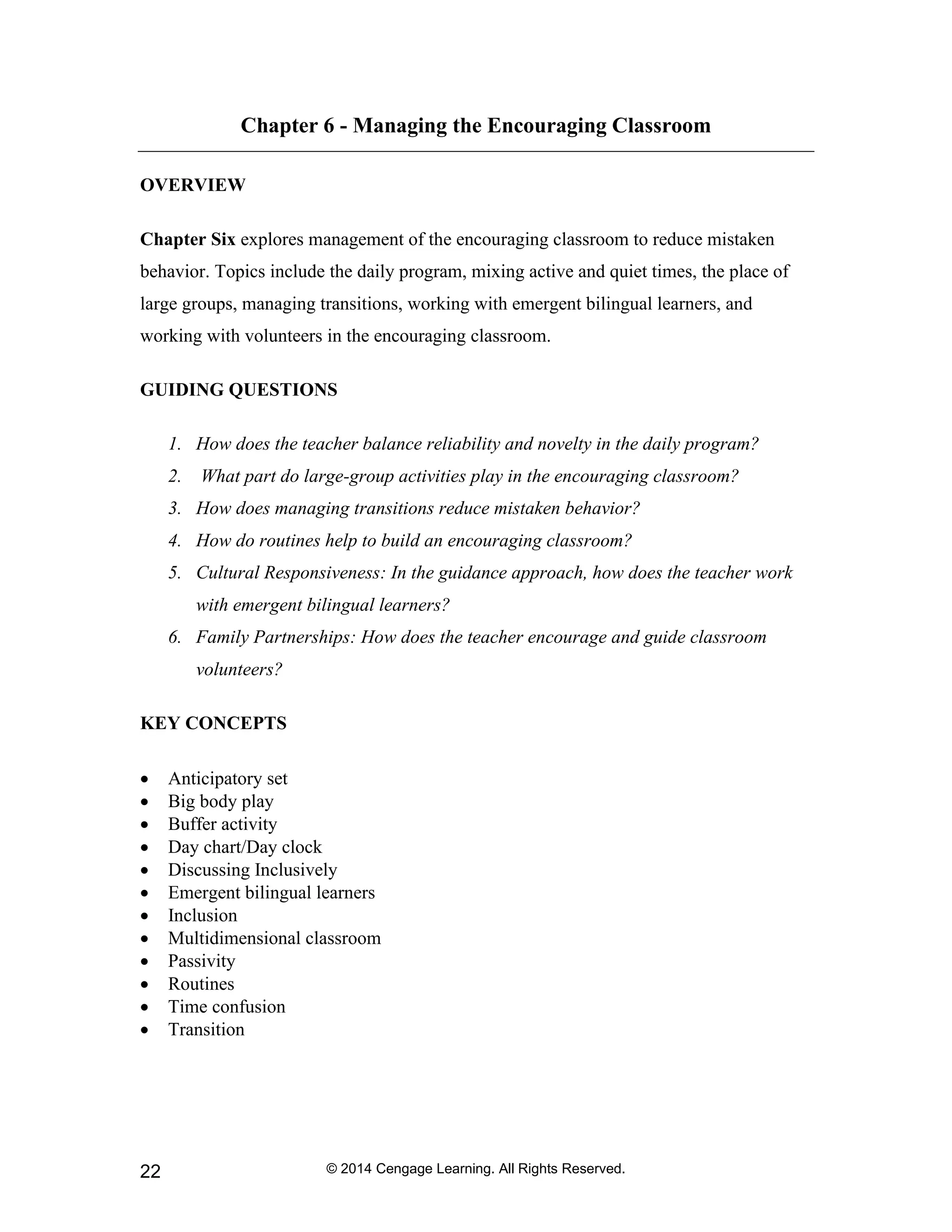 © 2014 Cengage Learning. All Rights Reserved.
22
Chapter 6 - Managing the Encouraging Classroom
OVERVIEW
Chapter Six explores management of the encouraging classroom to reduce mistaken
behavior. Topics include the daily program, mixing active and quiet times, the place of
large groups, managing transitions, working with emergent bilingual learners, and
working with volunteers in the encouraging classroom.
GUIDING QUESTIONS
1. How does the teacher balance reliability and novelty in the daily program?
2. What part do large-group activities play in the encouraging classroom?
3. How does managing transitions reduce mistaken behavior?
4. How do routines help to build an encouraging classroom?
5. Cultural Responsiveness: In the guidance approach, how does the teacher work
with emergent bilingual learners?
6. Family Partnerships: How does the teacher encourage and guide classroom
volunteers?
KEY CONCEPTS
• Anticipatory set
• Big body play
• Buffer activity
• Day chart/Day clock
• Discussing Inclusively
• Emergent bilingual learners
• Inclusion
• Multidimensional classroom
• Passivity
• Routines
• Time confusion
• Transition
 