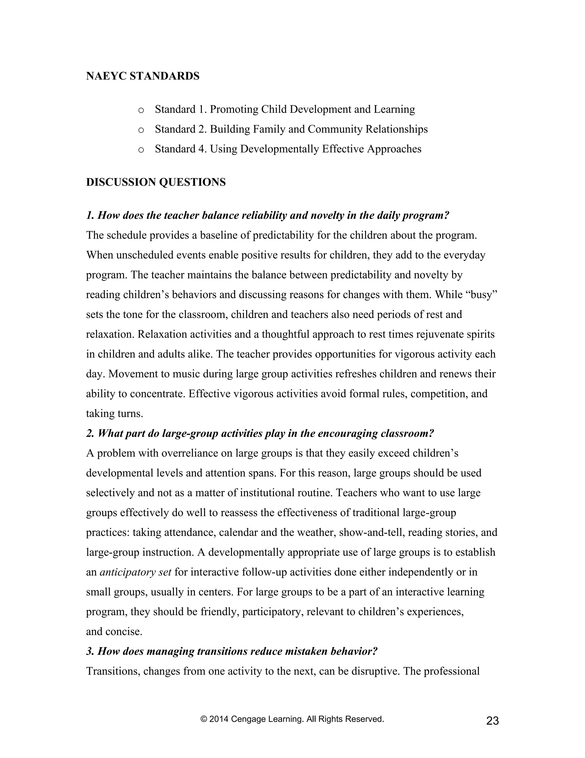© 2014 Cengage Learning. All Rights Reserved. 23
NAEYC STANDARDS
o Standard 1. Promoting Child Development and Learning
o Standard 2. Building Family and Community Relationships
o Standard 4. Using Developmentally Effective Approaches
DISCUSSION QUESTIONS
1. How does the teacher balance reliability and novelty in the daily program?
The schedule provides a baseline of predictability for the children about the program.
When unscheduled events enable positive results for children, they add to the everyday
program. The teacher maintains the balance between predictability and novelty by
reading children’s behaviors and discussing reasons for changes with them. While “busy”
sets the tone for the classroom, children and teachers also need periods of rest and
relaxation. Relaxation activities and a thoughtful approach to rest times rejuvenate spirits
in children and adults alike. The teacher provides opportunities for vigorous activity each
day. Movement to music during large group activities refreshes children and renews their
ability to concentrate. Effective vigorous activities avoid formal rules, competition, and
taking turns.
2. What part do large-group activities play in the encouraging classroom?
A problem with overreliance on large groups is that they easily exceed children’s
developmental levels and attention spans. For this reason, large groups should be used
selectively and not as a matter of institutional routine. Teachers who want to use large
groups effectively do well to reassess the effectiveness of traditional large-group
practices: taking attendance, calendar and the weather, show-and-tell, reading stories, and
large-group instruction. A developmentally appropriate use of large groups is to establish
an anticipatory set for interactive follow-up activities done either independently or in
small groups, usually in centers. For large groups to be a part of an interactive learning
program, they should be friendly, participatory, relevant to children’s experiences,
and concise.
3. How does managing transitions reduce mistaken behavior?
Transitions, changes from one activity to the next, can be disruptive. The professional
 