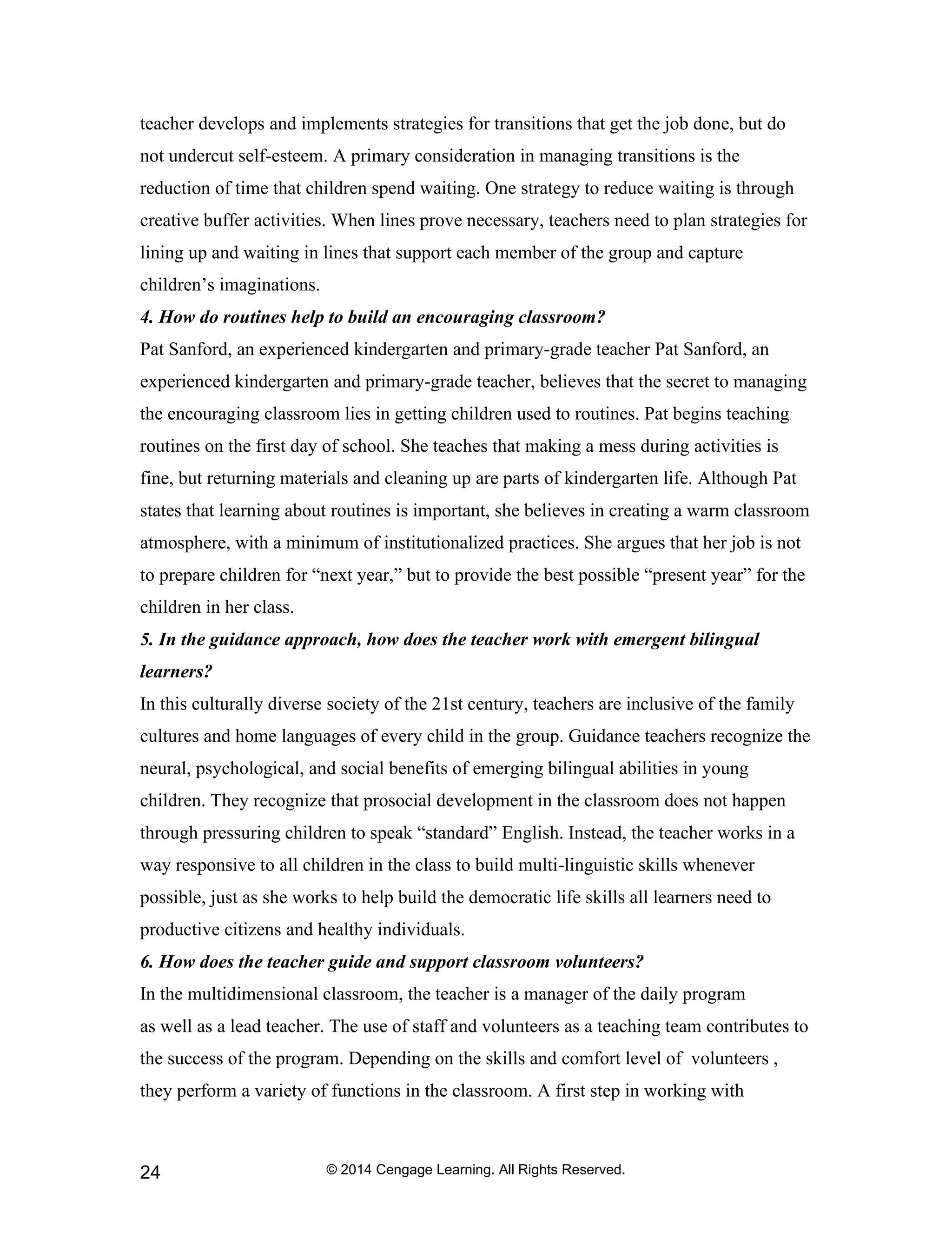 © 2014 Cengage Learning. All Rights Reserved.
24
teacher develops and implements strategies for transitions that get the job done, but do
not undercut self-esteem. A primary consideration in managing transitions is the
reduction of time that children spend waiting. One strategy to reduce waiting is through
creative buffer activities. When lines prove necessary, teachers need to plan strategies for
lining up and waiting in lines that support each member of the group and capture
children’s imaginations.
4. How do routines help to build an encouraging classroom?
Pat Sanford, an experienced kindergarten and primary-grade teacher Pat Sanford, an
experienced kindergarten and primary-grade teacher, believes that the secret to managing
the encouraging classroom lies in getting children used to routines. Pat begins teaching
routines on the first day of school. She teaches that making a mess during activities is
fine, but returning materials and cleaning up are parts of kindergarten life. Although Pat
states that learning about routines is important, she believes in creating a warm classroom
atmosphere, with a minimum of institutionalized practices. She argues that her job is not
to prepare children for “next year,” but to provide the best possible “present year” for the
children in her class.
5. In the guidance approach, how does the teacher work with emergent bilingual
learners?
In this culturally diverse society of the 21st century, teachers are inclusive of the family
cultures and home languages of every child in the group. Guidance teachers recognize the
neural, psychological, and social benefits of emerging bilingual abilities in young
children. They recognize that prosocial development in the classroom does not happen
through pressuring children to speak “standard” English. Instead, the teacher works in a
way responsive to all children in the class to build multi-linguistic skills whenever
possible, just as she works to help build the democratic life skills all learners need to
productive citizens and healthy individuals.
6. How does the teacher guide and support classroom volunteers?
In the multidimensional classroom, the teacher is a manager of the daily program
as well as a lead teacher. The use of staff and volunteers as a teaching team contributes to
the success of the program. Depending on the skills and comfort level of volunteers ,
they perform a variety of functions in the classroom. A first step in working with
 