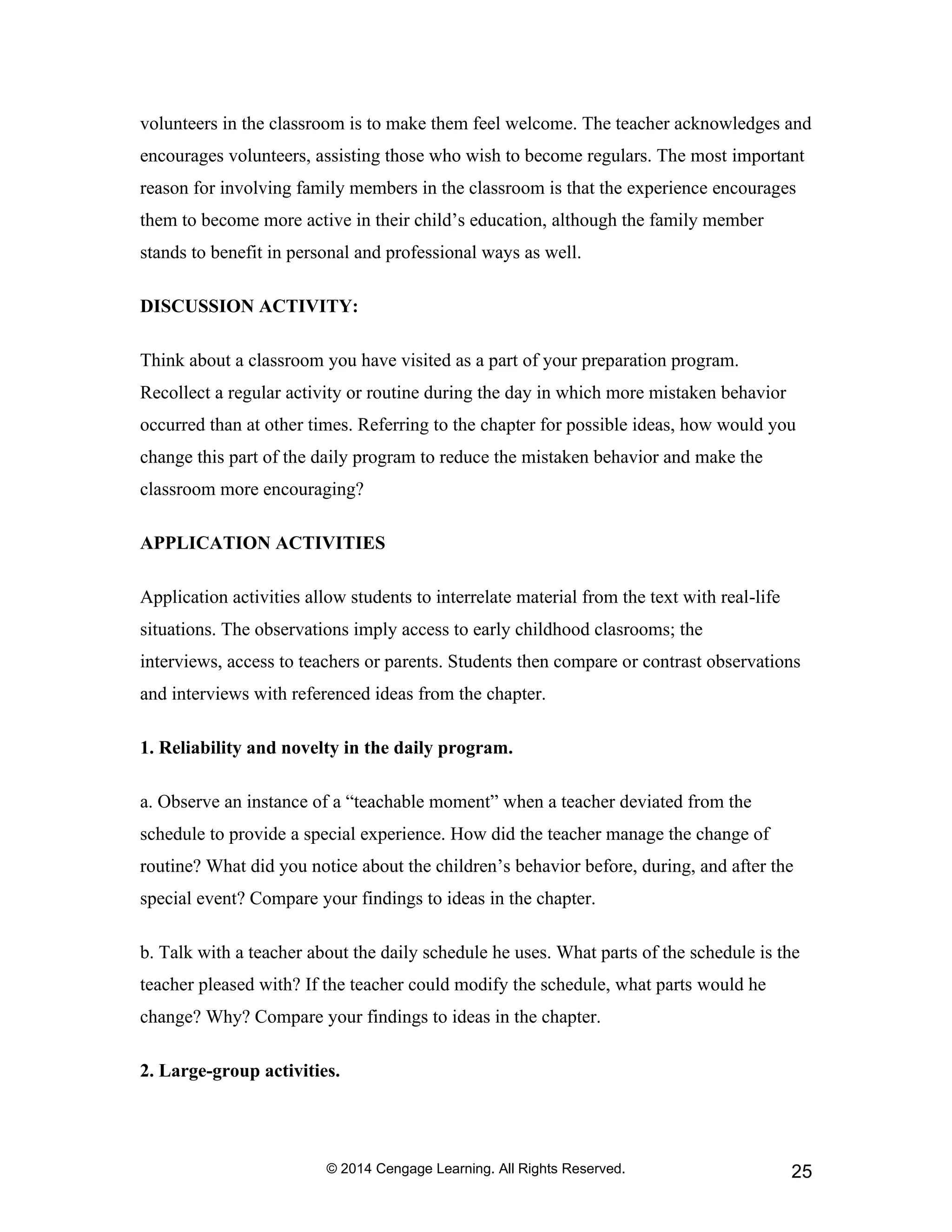 © 2014 Cengage Learning. All Rights Reserved. 25
volunteers in the classroom is to make them feel welcome. The teacher acknowledges and
encourages volunteers, assisting those who wish to become regulars. The most important
reason for involving family members in the classroom is that the experience encourages
them to become more active in their child’s education, although the family member
stands to benefit in personal and professional ways as well.
DISCUSSION ACTIVITY:
Think about a classroom you have visited as a part of your preparation program.
Recollect a regular activity or routine during the day in which more mistaken behavior
occurred than at other times. Referring to the chapter for possible ideas, how would you
change this part of the daily program to reduce the mistaken behavior and make the
classroom more encouraging?
APPLICATION ACTIVITIES
Application activities allow students to interrelate material from the text with real-life
situations. The observations imply access to early childhood clasrooms; the
interviews, access to teachers or parents. Students then compare or contrast observations
and interviews with referenced ideas from the chapter.
1. Reliability and novelty in the daily program.
a. Observe an instance of a “teachable moment” when a teacher deviated from the
schedule to provide a special experience. How did the teacher manage the change of
routine? What did you notice about the children’s behavior before, during, and after the
special event? Compare your findings to ideas in the chapter.
b. Talk with a teacher about the daily schedule he uses. What parts of the schedule is the
teacher pleased with? If the teacher could modify the schedule, what parts would he
change? Why? Compare your findings to ideas in the chapter.
2. Large-group activities.
 