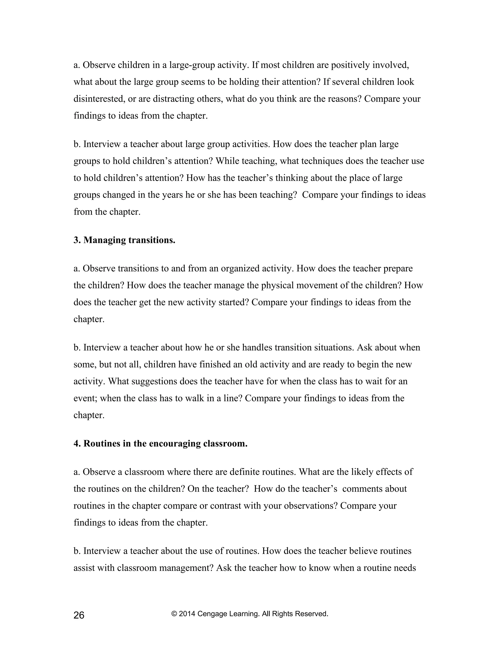 © 2014 Cengage Learning. All Rights Reserved.
26
a. Observe children in a large-group activity. If most children are positively involved,
what about the large group seems to be holding their attention? If several children look
disinterested, or are distracting others, what do you think are the reasons? Compare your
findings to ideas from the chapter.
b. Interview a teacher about large group activities. How does the teacher plan large
groups to hold children’s attention? While teaching, what techniques does the teacher use
to hold children’s attention? How has the teacher’s thinking about the place of large
groups changed in the years he or she has been teaching? Compare your findings to ideas
from the chapter.
3. Managing transitions.
a. Observe transitions to and from an organized activity. How does the teacher prepare
the children? How does the teacher manage the physical movement of the children? How
does the teacher get the new activity started? Compare your findings to ideas from the
chapter.
b. Interview a teacher about how he or she handles transition situations. Ask about when
some, but not all, children have finished an old activity and are ready to begin the new
activity. What suggestions does the teacher have for when the class has to wait for an
event; when the class has to walk in a line? Compare your findings to ideas from the
chapter.
4. Routines in the encouraging classroom.
a. Observe a classroom where there are definite routines. What are the likely effects of
the routines on the children? On the teacher? How do the teacher’s comments about
routines in the chapter compare or contrast with your observations? Compare your
findings to ideas from the chapter.
b. Interview a teacher about the use of routines. How does the teacher believe routines
assist with classroom management? Ask the teacher how to know when a routine needs
 