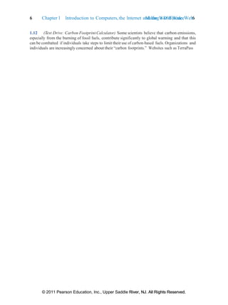 © 2011 Pearson Education, Inc., Upper Saddle River, NJ. All Rights Reserved.
© 2011 Pearson Education, Inc., Upper Saddle River, NJ. All Rights Reserved.
Making a Difference 6
6 Chapter 1 Introduction to Computers, the Internet and the World Wide Web:
1.12 (Test Drive: Carbon Footprint Calculator) Some scientists believe that carbon emissions,
especially from the burning of fossil fuels, contribute significantly to global warming and that this
can be combatted if individuals take steps to limit their use of carbon-based fuels. Organizations and
individuals are increasingly concerned about their “carbon footprints.” Websites such as TerraPass
 