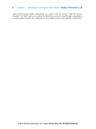 © 2011 Pearson Education, Inc., Upper Saddle River, NJ. All Rights Reserved.
© 2011 Pearson Education, Inc., Upper Saddle River, NJ. All Rights Reserved.
Making a Difference 8
8 Chapter 1 Introduction to Computers, the Internet and the World Wide Web:
words and their gender-neutral replacements (e.g., replace “wife” by “spouse,” “man” by “person,”
“daughter” by “child” and so on), explain the procedure you’d use to read through a paragraph of
text and manually perform these replacements. How might your procedure generate a strange term
 