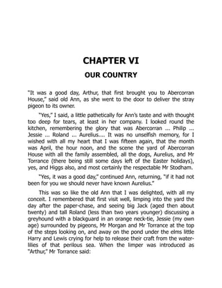 CHAPTER VI
OUR COUNTRY
“It was a good day, Arthur, that first brought you to Abercorran
House,” said old Ann, as she went to the door to deliver the stray
pigeon to its owner.
“Yes,” I said, a little pathetically for Ann’s taste and with thought
too deep for tears, at least in her company. I looked round the
kitchen, remembering the glory that was Abercorran ... Philip ...
Jessie ... Roland ... Aurelius.... It was no unselfish memory, for I
wished with all my heart that I was fifteen again, that the month
was April, the hour noon, and the scene the yard of Abercorran
House with all the family assembled, all the dogs, Aurelius, and Mr
Torrance (there being still some days left of the Easter holidays),
yes, and Higgs also, and most certainly the respectable Mr Stodham.
“Yes, it was a good day,” continued Ann, returning, “if it had not
been for you we should never have known Aurelius.”
This was so like the old Ann that I was delighted, with all my
conceit. I remembered that first visit well, limping into the yard the
day after the paper-chase, and seeing big Jack (aged then about
twenty) and tall Roland (less than two years younger) discussing a
greyhound with a blackguard in an orange neck-tie, Jessie (my own
age) surrounded by pigeons, Mr Morgan and Mr Torrance at the top
of the steps looking on, and away on the pond under the elms little
Harry and Lewis crying for help to release their craft from the water-
lilies of that perilous sea. When the limper was introduced as
“Arthur,” Mr Torrance said:
 