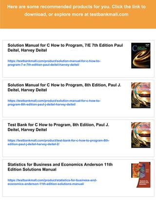 Here are some recommended products for you. Click the link to
download, or explore more at testbankmall.com
Solution Manual for C How to Program, 7/E 7th Edition Paul
Deitel, Harvey Deitel
https://testbankmall.com/product/solution-manual-for-c-how-to-
program-7-e-7th-edition-paul-deitel-harvey-deitel/
Solution Manual for C How to Program, 8th Edition, Paul J.
Deitel, Harvey Deitel
https://testbankmall.com/product/solution-manual-for-c-how-to-
program-8th-edition-paul-j-deitel-harvey-deitel/
Test Bank for C How to Program, 8th Edition, Paul J.
Deitel, Harvey Deitel
https://testbankmall.com/product/test-bank-for-c-how-to-program-8th-
edition-paul-j-deitel-harvey-deitel-2/
Statistics for Business and Economics Anderson 11th
Edition Solutions Manual
https://testbankmall.com/product/statistics-for-business-and-
economics-anderson-11th-edition-solutions-manual/
 