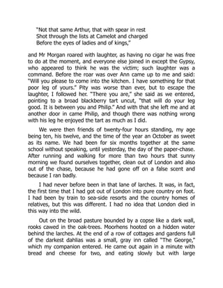 “Not that same Arthur, that with spear in rest
Shot through the lists at Camelot and charged
Before the eyes of ladies and of kings,”
and Mr Morgan roared with laughter, as having no cigar he was free
to do at the moment, and everyone else joined in except the Gypsy,
who appeared to think he was the victim; such laughter was a
command. Before the roar was over Ann came up to me and said:
“Will you please to come into the kitchen. I have something for that
poor leg of yours.” Pity was worse than ever, but to escape the
laughter, I followed her. “There you are,” she said as we entered,
pointing to a broad blackberry tart uncut, “that will do your leg
good. It is between you and Philip.” And with that she left me and at
another door in came Philip, and though there was nothing wrong
with his leg he enjoyed the tart as much as I did.
We were then friends of twenty-four hours standing, my age
being ten, his twelve, and the time of the year an October as sweet
as its name. We had been for six months together at the same
school without speaking, until yesterday, the day of the paper-chase.
After running and walking for more than two hours that sunny
morning we found ourselves together, clean out of London and also
out of the chase, because he had gone off on a false scent and
because I ran badly.
I had never before been in that lane of larches. It was, in fact,
the first time that I had got out of London into pure country on foot.
I had been by train to sea-side resorts and the country homes of
relatives, but this was different. I had no idea that London died in
this way into the wild.
Out on the broad pasture bounded by a copse like a dark wall,
rooks cawed in the oak-trees. Moorhens hooted on a hidden water
behind the larches. At the end of a row of cottages and gardens full
of the darkest dahlias was a small, gray inn called “The George,”
which my companion entered. He came out again in a minute with
bread and cheese for two, and eating slowly but with large
 