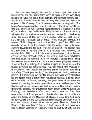 Once he was caught. He was in a little copse that was all
blackthorns, and the blackthorns were all spikes. Inside was Philip
looking for what he could find; outside, and keeping watch, sat I;
and it was Sunday. Sunday was the only day when you ever saw
anyone in Our Country. Presently a man who was passing said: “The
farmer’s coming along this road, if that’s any interest to you.” It was
too late. There he was—coming round the bend a quarter of a mile
off, on a white pony. I whistled to Philip to look out. I was innocently
sitting in the same place when the farmer rode up. He asked me at
once the name of the boy in the copse, which so took me by
surprise that I blabbed out at once. “Philip Morgan,” shouted the
farmer, “Philip Morgan, come out of that copse.” But Philip was
already out of it, as I guessed presently when I saw a labourer
running towards the far end, evidently in pursuit. The farmer rode
on, and thinking he had given it up I followed him. However, five
minutes later Philip ran into his arms at a gateway, just as he was
certain he had escaped, because his pursuer had been outclassed
and had given up running. In a few minutes I joined them. Philip
was recovering his breath and at the same time giving his address.
If we sent in five shillings to a certain hospital in his name, said the
farmer, he would not prosecute us—“No,” he added, “ten shillings, as
it is Sunday.” “The better the day the better the deed,” said Philip
scornfully. “Thank you, my lad,” said the giver of charity, and so we
parted. But neither did we pay the money, nor were we prosecuted;
for my father wrote a letter from his official address. I do not know
what he said. In future, naturally, we gave some of our time and
trouble to avoiding the white pony when we were in those parts. Not
that he got on our nerves. We had no nerves. No: but we made a
difference. Besides, his ground was really not in what we called Our
Country, par excellence. Our own country was so free from
molestation that I thought of it instantly when Aurelius read to me
about the Palace of the Mountain of Clouds. A great king had asked
his counsellors and his companions if they knew of any place that no
one could invade, no one, either man or genie. They told him of the
Palace of the Mountain of Clouds. It had been built by a genie who
had fled from Solomon in rebellion. There he had dwelt until the end
 
