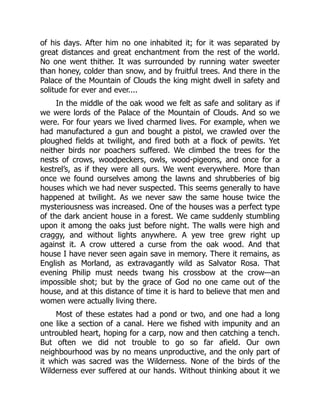 of his days. After him no one inhabited it; for it was separated by
great distances and great enchantment from the rest of the world.
No one went thither. It was surrounded by running water sweeter
than honey, colder than snow, and by fruitful trees. And there in the
Palace of the Mountain of Clouds the king might dwell in safety and
solitude for ever and ever....
In the middle of the oak wood we felt as safe and solitary as if
we were lords of the Palace of the Mountain of Clouds. And so we
were. For four years we lived charmed lives. For example, when we
had manufactured a gun and bought a pistol, we crawled over the
ploughed fields at twilight, and fired both at a flock of pewits. Yet
neither birds nor poachers suffered. We climbed the trees for the
nests of crows, woodpeckers, owls, wood-pigeons, and once for a
kestrel’s, as if they were all ours. We went everywhere. More than
once we found ourselves among the lawns and shrubberies of big
houses which we had never suspected. This seems generally to have
happened at twilight. As we never saw the same house twice the
mysteriousness was increased. One of the houses was a perfect type
of the dark ancient house in a forest. We came suddenly stumbling
upon it among the oaks just before night. The walls were high and
craggy, and without lights anywhere. A yew tree grew right up
against it. A crow uttered a curse from the oak wood. And that
house I have never seen again save in memory. There it remains, as
English as Morland, as extravagantly wild as Salvator Rosa. That
evening Philip must needs twang his crossbow at the crow—an
impossible shot; but by the grace of God no one came out of the
house, and at this distance of time it is hard to believe that men and
women were actually living there.
Most of these estates had a pond or two, and one had a long
one like a section of a canal. Here we fished with impunity and an
untroubled heart, hoping for a carp, now and then catching a tench.
But often we did not trouble to go so far afield. Our own
neighbourhood was by no means unproductive, and the only part of
it which was sacred was the Wilderness. None of the birds of the
Wilderness ever suffered at our hands. Without thinking about it we
 