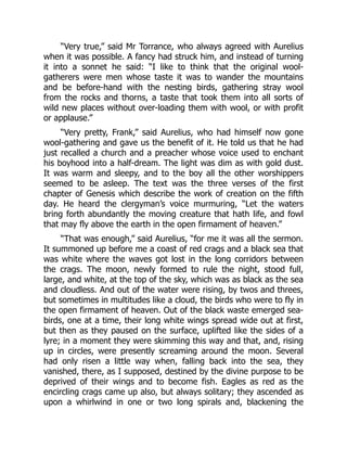 “Very true,” said Mr Torrance, who always agreed with Aurelius
when it was possible. A fancy had struck him, and instead of turning
it into a sonnet he said: “I like to think that the original wool-
gatherers were men whose taste it was to wander the mountains
and be before-hand with the nesting birds, gathering stray wool
from the rocks and thorns, a taste that took them into all sorts of
wild new places without over-loading them with wool, or with profit
or applause.”
“Very pretty, Frank,” said Aurelius, who had himself now gone
wool-gathering and gave us the benefit of it. He told us that he had
just recalled a church and a preacher whose voice used to enchant
his boyhood into a half-dream. The light was dim as with gold dust.
It was warm and sleepy, and to the boy all the other worshippers
seemed to be asleep. The text was the three verses of the first
chapter of Genesis which describe the work of creation on the fifth
day. He heard the clergyman’s voice murmuring, “Let the waters
bring forth abundantly the moving creature that hath life, and fowl
that may fly above the earth in the open firmament of heaven.”
“That was enough,” said Aurelius, “for me it was all the sermon.
It summoned up before me a coast of red crags and a black sea that
was white where the waves got lost in the long corridors between
the crags. The moon, newly formed to rule the night, stood full,
large, and white, at the top of the sky, which was as black as the sea
and cloudless. And out of the water were rising, by twos and threes,
but sometimes in multitudes like a cloud, the birds who were to fly in
the open firmament of heaven. Out of the black waste emerged sea-
birds, one at a time, their long white wings spread wide out at first,
but then as they paused on the surface, uplifted like the sides of a
lyre; in a moment they were skimming this way and that, and, rising
up in circles, were presently screaming around the moon. Several
had only risen a little way when, falling back into the sea, they
vanished, there, as I supposed, destined by the divine purpose to be
deprived of their wings and to become fish. Eagles as red as the
encircling crags came up also, but always solitary; they ascended as
upon a whirlwind in one or two long spirals and, blackening the
 