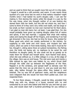and we used to think that we caught more fish out of it in this state.
I hoped it would be a still summer, and warm. It was nearly three
quarters of a year since last we were in that rookery meadow—eight
months since I had tasted my aunt’s doughy cake. I can see her
making it, first stoning the raisins while the dough in a pan by the
fire was rising; when she thought neither of us was looking she
stoned them with her teeth, but this did not shock me, and now I
come to think of it they were very white even teeth, not too large or
too small, so that I wonder no man ever married her for them alone.
I am glad no man did marry her—at least, I was glad then. For she
would probably have given up making doughy cakes full of raisins
and spices, if she had married. I suppose that what with making
cakes and wiping the dough off her fingers, and wondering if we had
got drowned in the river, she had no time for lovers. She existed for
those good acts which are mostly performed in the kitchen, for
supplying us with lamb and mint sauce, and rhubarb tart with
cream, when we came in from birds-nesting. How dull it must be for
her, thought I, sitting alone there at Lydiard Constantine, the fishing
over, the birds not laying yet, no nephews to be cared for, and
therefore no doughy cakes, for she could not be so greedy as to
make them for herself and herself alone. Aunt Rachel lived alone,
when she was without us, in a little cottage in a row, at the edge of
the village. Hers was an end house. The rest were neat and merely a
little stained by age; hers was hidden by ivy, which thrust itself
through the walls and up between the flagstones of the floor,
flapped in at the windows, and spread itself so densely over the
panes that the mice ran up and down it, and you could see their
pale, silky bellies through the glass—often they looked in and
entered. The ivy was full of sparrows’ nests, and the neighbours
were indignant that she would not have them pulled out; even we
respected them.
To live there always, I thought, would be bliss, provided that
Philip was with me, always in a house covered with ivy and
conducted by an aunt who baked and fried for you and tied up your
cuts, and would clean half a hundred perchlings for you without a
 