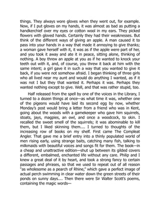 things. They always wore gloves when they went out, for example.
Now, if I put gloves on my hands, it was almost as bad as putting a
handkerchief over my eyes or cotton wool in my ears. They picked
flowers with gloved hands. Certainly they had their weaknesses. But
think of the different ways of giving an apple. A man caused it to
pass into your hands in a way that made it annoying to give thanks;
a woman gave herself with it, it was as if the apple were part of her,
and you took it away and ate it in peace, sitting alone, thinking of
nothing. A boy threw an apple at you as if he wanted to knock your
teeth out with it, and, of course, you threw it back at him with the
same intent; a girl gave it in such a way that you wanted to give it
back, if you were not somehow afraid. I began thinking of three girls
who all lived near my aunt and would do anything I wanted, as if it
was not I but they that wanted it. Perhaps it was. Perhaps they
wanted nothing except to give. Well, and that was rather stupid, too.
Half released from the spell by one of the voices in the Library, I
turned to a dozen things at once—as what time it was, whether one
of the pigeons would have laid its second egg by now, whether
Monday’s post would bring a letter from a friend who was in Kent,
going about the woods with a gamekeeper who gave him squirrels,
stoats, jays, magpies, an owl, and once a woodcock, to skin. I
recalled the sweet smell of the squirrels; it was abominable to kill
them, but I liked skinning them.... I turned to thoughts of the
increasing row of books on my shelf. First came The Compleat
Angler. That gave me a brief entry into a thinly populated world of
men rising early, using strange baits, catching many fish, talking to
milkmaids with beautiful voices and songs fit for them. The book—in
a cheap and unattractive edition—shut up between its gilded covers
a different, embalmed, enchanted life without any care. Philip and I
knew a great deal of it by heart, and took a strong fancy to certain
passages and phrases, so that we used to repeat out of all reason
“as wholesome as a pearch of Rhine,” which gave a perfect image of
actual perch swimming in clear water down the green streets of their
ponds on sunny days.... Then there were Sir Walter Scott’s poems,
containing the magic words—
 