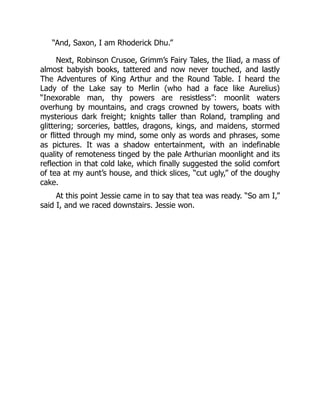 “And, Saxon, I am Rhoderick Dhu.”
Next, Robinson Crusoe, Grimm’s Fairy Tales, the Iliad, a mass of
almost babyish books, tattered and now never touched, and lastly
The Adventures of King Arthur and the Round Table. I heard the
Lady of the Lake say to Merlin (who had a face like Aurelius)
“Inexorable man, thy powers are resistless”: moonlit waters
overhung by mountains, and crags crowned by towers, boats with
mysterious dark freight; knights taller than Roland, trampling and
glittering; sorceries, battles, dragons, kings, and maidens, stormed
or flitted through my mind, some only as words and phrases, some
as pictures. It was a shadow entertainment, with an indefinable
quality of remoteness tinged by the pale Arthurian moonlight and its
reflection in that cold lake, which finally suggested the solid comfort
of tea at my aunt’s house, and thick slices, “cut ugly,” of the doughy
cake.
At this point Jessie came in to say that tea was ready. “So am I,”
said I, and we raced downstairs. Jessie won.
 