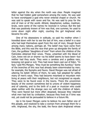 letter against the sky when the north was clear. People imagined
that he had hidden gold somewhere among the rocks. He was said
to have worshipped a god who never entered chapel or church. He
was said to speak with raven and fox. He was said to pray for the
end of man or of the world. Atheist, blasphemer, outlaw, madman,
brute, were some of the names he received in rumour. But the last
that was positively known of him was that, one summer, he used to
come down night after night, courting the girl Angharad who
became his wife.
One of his obsessions in solitude, so said his mother when I
travelled down with her to see the last of him, was a belief in a race
who had kept themselves apart from the rest of men, though found
among many nations, perhaps all. The belief may have come from
the Bible, and this was the race that grew up alongside the family of
Cain, the guiltless “daughters of men” from whom the children of the
fratricides obtained their wives. These, untainted with the blood of
Cain, knew not sin or shame—so his belief seems to have been—but
neither had they souls. They were a careless and a godless race,
knowing not good or evil. They had never been cast out of Eden. “In
fact,” said Mrs Morgan, “they must be something like Aurelius.” Some
of the branches of this race had already been exterminated by men;
for example, the Nymphs and Fauns. David Morgan was not afraid of
uttering his belief. Others of them, he said, had adopted for safety
many of men’s ways. They had become moorland or mountain men
living at peace with their neighbours, but not recognised as equals.
They were to be found even in the towns. There the uncommon
beauty of the women sometimes led to unions of violent happiness
and of calamity, and to the birth of a poet or musician who could
abide neither with the strange race nor with the children of Adam.
They were feared but more often despised, because they retained
what men had lost by civilisation, because they lived as if time was
not, yet could not be persuaded to believe in a future life.
Up in his tower Morgan came to believe his own father one of
this people, and resolved to take a woman from amongst them for a
wife. Angharad, the shy, the bold, the fierce dark Angharad whose
 