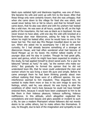 black eyes radiated light and blackness together, was one of them.
She became his wife and went up with him to the tower. After that
these things only were certainly known; that she was unhappy; that
when she came down to the village for food she was silent, and
would never betray him or fail to return; and that he himself never
came down, that he also was silent and with his unshorn hair looked
like a wild man. He was seen at all hours, usually far off, on the high
paths of the mountains. His hair was as black as in boyhood. He was
never known to have ailed, until one day the wild wife knocked at a
farm-house door near Abercorran, asking for help to bring him
where he might be looked after, since he would have no one in the
tower but her. The next day Mrs Morgan travelled down to see her
son. When she asked me to accompany her I did so with some
curiosity; for I had already become something of a stranger at
Abercorran House, and had often wondered what had become of
David Morgan up on his tower. His mother talked readily of his
younger days and his stay in London. Though he had great gifts,
some said genius, which he might have been expected to employ in
the study, he had applied himself to direct social work. For a year he
laboured “almost as hard,” he said, “as the women who make our
shirts.” But gradually he formed the opinion that he did not
understand town life, that he never could understand the men and
women whom he saw living a town life pure and simple. Before he
came amongst them he had been thinking grandly about men
without realising that these were of a different species. His own
interference seemed to him impudent. They disgusted him, he
wanted to make them more or less in his own image to save his
feelings, which, said he, was absurd. He was trying to alter the
conditions of other men’s lives because he could not have himself
endured them, because it would have been unpleasant to him to be
like them in their hideous pleasure, hideous suffering, hideous
indifference. In this attitude, which altogether neglected the
consolations and even beauty and glory possible or incident to such
a life, he saw a modern Pharisaism whose followers did not merely
desire to be unlike others, but to make others like themselves. It
was, he thought, due to lack of the imagination and sympathy to see
 