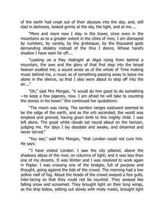 of the earth had crept out of their abysses into the day, and, still
clad in darkness, looked grimly at the sky, the light, and at me....
“More and more now I stay in the tower, since even in the
mountains as to a greater extent in the cities of men, I am dismayed
by numbers, by variety, by the grotesque, by the thousand gods
demanding idolatry instead of the One I desire, Whose hand’s
shadow I have seen far off....
“Looking on a May midnight at Algol rising from behind a
mountain, the awe and the glory of that first step into the broad
heaven exalted me; a sound arose as of the whole of Time making
music behind me, a music as of something passing away to leave me
alone in the silence, so that I also were about to step off into the
air....”
“Oh,” said Mrs Morgan, “it would do him good to do something
—to keep a few pigeons, now. I am afraid he will take to counting
the stones in his tower.” She continued her quotations:
“The moon was rising. The sombre ranges eastward seemed to
be the edge of the earth, and as the orb ascended, the world was
emptied and grieved, having given birth to this mighty child. I was
left alone. The great white clouds sat round about on the horizon,
judging me. For days I lay desolate and awake, and dreamed and
never stirred.”
“You see,” said Mrs Morgan, “that London could not cure him.
He says:
“‘I have visited London. I saw the city pillared, above the
shadowy abyss of the river, on columns of light; and it was less than
one of my dreams. It was Winter and I was resolved to work again
in Poplar. I was crossing one of the bridges, full of purpose and
thought, going against the tide of the crowd. The morning had a low
yellow roof of fog. About the heads of the crowd swayed a few gulls,
inter-lacing so that they could not be counted. They swayed like
falling snow and screamed. They brought light on their long wings,
as the ship below, setting out slowly with misty masts, brought light
 