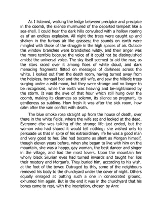 As I listened, walking the ledge between precipice and precipice
in the coomb, the silence murmured of the departed tempest like a
sea-shell. I could hear the dark hills convulsed with a hollow roaring
as of an endless explosion. All night the trees were caught up and
shaken in the furious air like grasses; the sounds on earth were
mingled with those of the struggle in the high spaces of air. Outside
the window branches were brandished wildly, and their anger was
the more terrible because the voice of it could not be distinguished
amidst the universal voice. The sky itself seemed to aid the roar, as
the stars raced over it among floes of white cloud, and dark
menacing fragments flitted on messages of darkness across the
white. I looked out from the death room, having turned away from
the helpless, tranquil bed and the still wife, and saw the hillside trees
surging under a wild moon, but they were strange and no longer to
be recognised, while the earth was heaving and be-nightmared by
the storm. It was the awe of that hour which still hung over the
coomb, making its clearness so solemn, its silence so pregnant, its
gentleness so sublime. How fresh it was after the sick room, how
calm after the vain conflict with death.
The blue smoke rose straight up from the house of death, over
there in the white fields, where the wife sat and looked at the dead.
Everyone else was talking of the strange life just ended, but the
woman who had shared it would tell nothing; she wished only to
persuade us that in spite of his extraordinary life he was a good man
and very good to her. She had become as silent as Morgan himself,
though eleven years before, when she began to live with him on the
mountain, she was a happy, gay woman, the best dancer and singer
in the village, and had the most lovers. Upon the mountain her
wholly black Silurian eyes had turned inwards and taught her lips
their mystery and Morgan’s. They buried him, according to his wish,
at the foot of the tower. Outraged by this, some of the neighbours
removed his body to the churchyard under the cover of night. Others
equally enraged at putting such a one in consecrated ground,
exhumed him again. But in the end it was in the churchyard that his
bones came to rest, with the inscription, chosen by Ann:
 