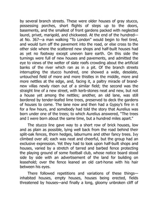 by several branch streets. These were older houses of gray stucco,
possessing porches, short flights of steps up to the doors,
basements, and the smallest of front gardens packed with neglected
laurel, privet, marigold, and chickweed. At the end of the hundred—
at No. 367—a man walking “To London” would begin to feel tired,
and would turn off the pavement into the road, or else cross to the
other side where the scattered new shops and half-built houses had
as yet no footway except uneven bare earth. On this side the
turnings were full of new houses and pavements, and admitted the
eye to views of the welter of slate roofs crowding about the artificial
banks of the river which ran as in a pit. Of the branch streets
interrupting the stucco hundred, one showed a wide, desolate,
untouched field of more and more thistles in the middle, more and
more nettles at the edge, and, facing it, a paltry miracle of brand-
new villas newly risen out of a similar field; the second was the
straight line of a new street, with kerb-stones neat and new, but not
a house yet among the nettles; another, an old lane, was still
bordered by tender-leafed lime trees, preserved to deck the gardens
of houses to come. The lane now and then had a Gypsy’s fire in it
for a few hours, and somebody had told the story that Aurelius was
born under one of the trees; to which Aurelius answered, “The trees
and I were born about the same time, but a hundred miles apart.”
The stucco line gave way to a short row of brick houses, low
and as plain as possible, lying well back from the road behind their
split-oak fences, thorn hedges, laburnums and other fancy trees. Ivy
climbed over all; each was neat and cheerful, but the group had an
exclusive expression. Yet they had to look upon half-built shops and
houses, varied by a stretch of tarred and barbed fence protecting
the playing ground of some football club, whose notice board stood
side by side with an advertisement of the land for building on
leasehold; over the fence leaned an old cart-horse with his hair
between his eyes.
There followed repetitions and variations of these things—
inhabited houses, empty houses, houses being erected, fields
threatened by houses—and finally a long, gloomy unbroken cliff of
 