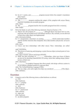 4 Chapter 1 Introduction to Computers, the Internet and the World Wide Web:
Exercises 4
© 2011 Pearson Education, Inc., Upper Saddle River, NJ. All Rights Reserved.
© 2011 Pearson Education, Inc., Upper Saddle River, NJ. All Rights Reserved.
b) In a C++ system, a(n) programexecutes before the compiler’s translation
phase begins.
ANS: preprocessor.
c) The program combines the output of the compiler with various library
functions to produce an executable program.
ANS: linker.
d) The programtransfers the executable programfrom disk to memory.
ANS: loader.
1.3 Fill in the blanks in each of the following statements (based on Section 1.19):
a) Objects have the property of —although objects may know how to com-
municate with one anotheracross well-defined interfaces, they normally are not allowed
to know how other objects are implemented.
ANS: information hiding.
b) C++ programmers concentrate on creating , which contain data members
and the member functions that manipulate those data members and provide services to
clients.
ANS: classes.
c) Classes can have relationships with other classes. These relationships are called
.
ANS: associations.
d) The process of analyzing and designing a system from an object-oriented point of view
is called .
ANS: object-oriented analysis and design (OOAD).
e) OOD also takes advantage of relationships, where new classes of objects
are derived by absorbing characteristics of existing classes then adding unique charac-
teristics of their own.
ANS: inheritance.
f) is a graphical language that allows people who design software systems to
use an industry-standard notation to represent them.
ANS: The Unified Modeling Language (UML).
g) The size, shape, color and weight of an object are considered of the object.
ANS: attributes.
Exercises
1.4 Categorize each of the following items as either hardware or software:
a) CPU
ANS: hardware.
b) C++ compiler
ANS: software.
c) ALU
ANS: hardware.
d) C++ preprocessor
ANS: software.
e) input unit
ANS: hardware.
f) an editor program
 