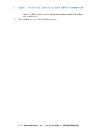 6 Chapter 1 Introduction to Computers, the Internet and the World Wide Web:
Exercises 6
© 2011 Pearson Education, Inc., Upper Saddle River, NJ. All Rights Reserved.
© 2011 Pearson Education, Inc., Upper Saddle River, NJ. All Rights Reserved.
there is a problem with the program, whereas a nonfatal error can be subtle and pos-
sibly go undetected.
1.9 Give a brief answer to each of the following questions:
 