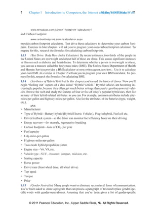 © 2011 Pearson Education, Inc., Upper Saddle River, NJ. All Rights Reserved.
© 2011 Pearson Education, Inc., Upper Saddle River, NJ. All Rights Reserved.
Making a Difference 7
7 Chapter 1 Introduction to Computers, the Internet and the World Wide Web:
www.terrapass.com/carbon-footprint-calculator/
and Carbon Footprint
www.carbonfootprint.com/calculator.aspx
provide carbon footprint calculators. Test drive these calculators to determine your carbon foot-
print. Exercises in later chapters will ask you to program your own carbon footprint calculator. To
prepare for this, research the formulas for calculating carbon footprints.
1.13 (Test Drive: Body Mass Index Calculator) By recent estimates, two-thirds of the people in
the United States are overweight and about half of those are obese. This causes significant increases
in illnesses such as diabetes and heart disease. To determine whether a person is overweight or obese,
you can use a measure called the bodymass index (BMI). The United States Department of Health
and Human Services provides a BMI calculator at www.nhlbisupport.com/bmi/. Use it to calculate
your own BMI. An exercise in Chapter 2 will ask you to program your own BMI calculator. To pre-
pare for this, research the formulas for calculating BMI.
1.14 (Attributes of Hybrid Vehicles) In this chapter you learned the basics of classes. Now you’ll
begin “fleshing out” aspects of a class called “Hybrid Vehicle.” Hybrid vehicles are becoming in-
creasingly popular, because they often get much better mileage than purely gasoline-powered vehi-
cles. Browse the web and study the features of four or five of today’s popular hybrid cars, then list
as many of their hybrid-related attributes as you can. For example, common attributes include city-
miles-per-gallon and highway-miles-per-gallon. Also list the attributes of the batteries (type, weight,
etc.).
ANS:
• Manufacturer
• Type of Hybrid—Battery hybrid (Hybrid Electric Vehicles), Plug-in hybrid, Fuel cell etc.
• Driverfeedback system—so the driver can monitor fuel efficiency based on their driving
• Energy recovery—for example, regenerative breaking
• Carbon footprint—tons of CO2 per year
• Fuel capacity
• City-miles-per-gallon
• Highway-miles-per-gallon
• Two-mode hybrid propulsion system
• Engine size—V6, V8, etc.
• Vehicle type—SUV, crossover, compact, mid-size, etc.
• Seating capacity
• Horse power
• Drive train (front wheel drive, all wheel drive)
• Top speed
• Torque
• Price
1.15 (Gender Neutrality) Manypeople want to eliminate sexism in all forms of communication.
You’ve been asked to create a program that can process a paragraph of text and replace gender-spe-
cific words with gender-neutral ones. Assuming that you’ve been given a list of gender-specific
 