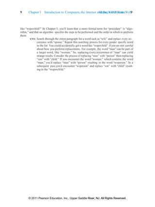 © 2011 Pearson Education, Inc., Upper Saddle River, NJ. All Rights Reserved.
© 2011 Pearson Education, Inc., Upper Saddle River, NJ. All Rights Reserved.
Making a Difference 9
9 Chapter 1 Introduction to Computers, the Internet and the World Wide Web:
like “woperchild?” In Chapter 3, you’ll learn that a more formal term for “procedure” is “algo-
rithm,” and that an algorithm specifies the steps to be performed and the order in which to perform
them.
ANS: Search through the entire paragraph for a word such as “wife” and replace every oc-
currence with “spouse.” Repeat this searching process for every gender specific word
in the list. You could accidentally get a word like “woperchild” if you are not careful
about how you perform replacements. For example, the word “man” can be part of
a larger word, like “woman.” So, replacing everyoccurrence of “man” can yield
strange results. Consider the process of replacing “man” with “person” then replacing
“son” with “child.” If you encounter the word “woman,” which contains the word
“man,” you’d replace “man” with “person” resulting in the word “woperson.” In a
subsequent pass you’d encounter “woperson” and replace “son” with “child” result-
ing in the “woperchild.”
 